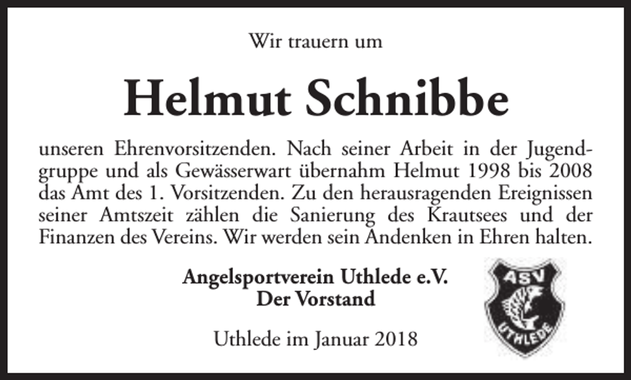 <p>Wir trauern um</p><p>Helmut Schnibbe<br />unseren Ehrenvorsitzenden. Nach seiner Arbeit in der Jugendgruppe und als Gewässerwart übernahm Helmut 1998 bis 2008<br />das Amt des 1. Vorsitzenden. Zu den herausragenden Ereignissen<br />seiner Amtszeit zählen die Sanierung des Krautsees und der<br />Finanzen des Vereins. Wir werden sein Andenken in Ehren halten.<br />Angelsportverein Uthlede e.V.<br />Der Vorstand<br />Uthlede im Januar 2018</p>