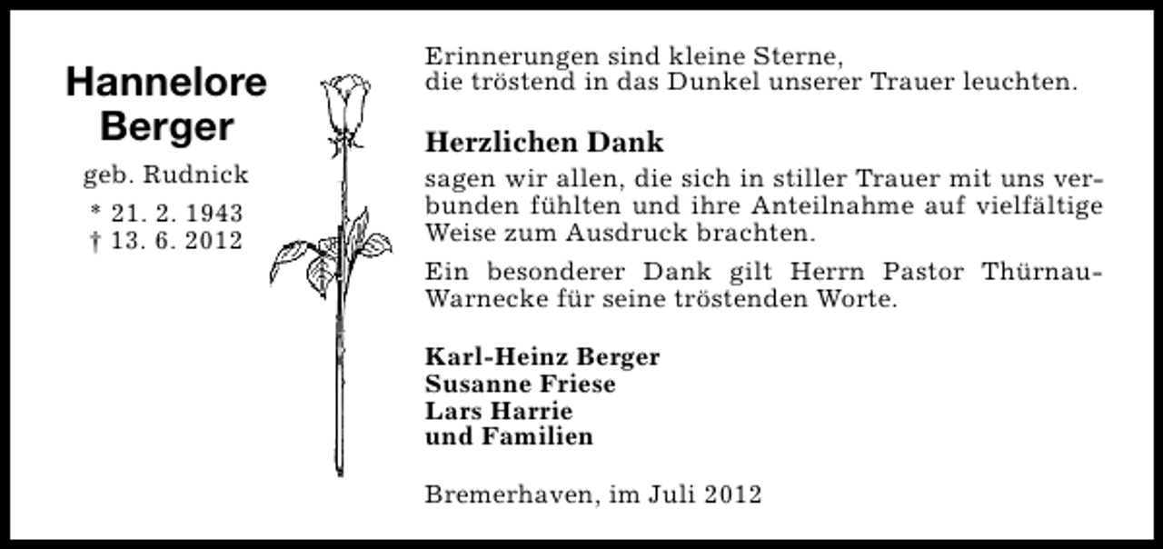 <p>Hannelore<br />Berger<br />geb. Rudnick<br />* 21. 2. 1943<br />† 13. 6. 2012</p><p>Erinnerungen sind kleine Sterne,<br />die tröstend in das Dunkel unserer Trauer leuchten.</p><p>Herzlichen Dank</p><p>sagen wir allen, die sich in stiller Trauer mit uns verbunden fühlten und ihre Anteilnahme auf vielfältige<br />Weise zum Ausdruck brachten.<br />Ein besonderer Dank gilt Herrn Pastor ThürnauWarnecke für seine tröstenden Worte.<br />Karl-Heinz Berger<br />Susanne Friese<br />Lars Harrie<br />und Familien<br />Bremerhaven, im Juli 2012</p>