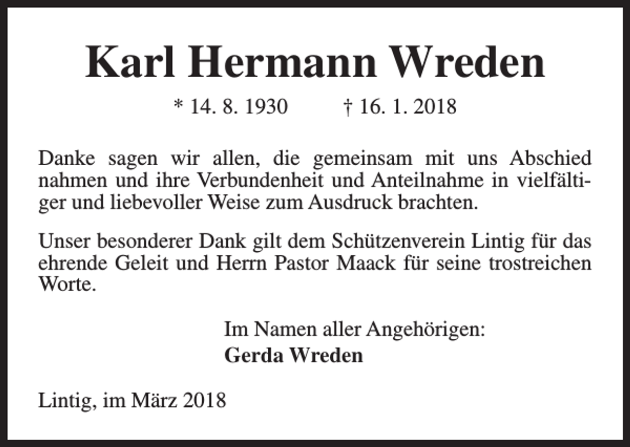 <p>Karl Hermann Wreden<br />* 14. 8. 1930</p><p>† 16. 1. 2018</p><p>Danke sagen wir allen, die gemeinsam mit uns Abschied<br />nahmen und ihre Verbundenheit und Anteilnahme in vielfältiger und liebevoller Weise zum Ausdruck brachten.<br />Unser besonderer Dank gilt dem Schützenverein Lintig für das<br />ehrende Geleit und Herrn Pastor Maack für seine trostreichen<br />Worte.<br />Im Namen aller Angehörigen:<br />Gerda Wreden<br />Lintig, im März 2018</p>