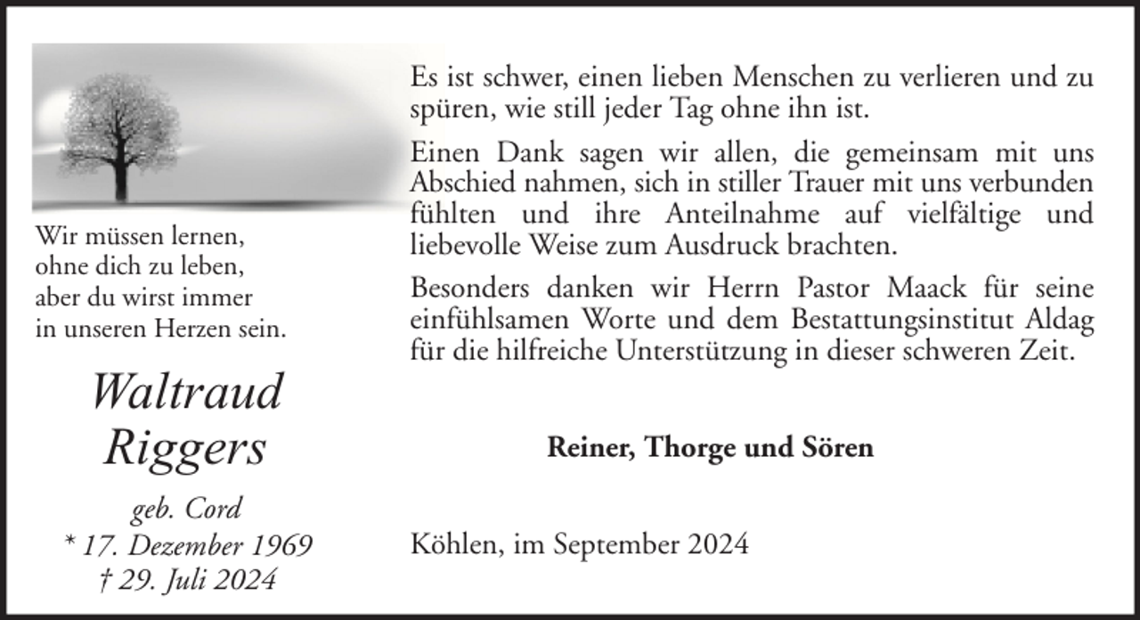 <p>Wir müssen lernen,<br />ohne dich zu leben,<br />aber du wirst immer<br />in unseren Herzen sein.</p>
<p>Waltraud<br />Riggers<br />geb. Cord<br />* 17. Dezember 1969<br />† 29. Juli 2024</p>
<p>Es ist schwer, einen lieben Menschen zu verlieren und zu<br />spüren, wie still jeder Tag ohne ihn ist.<br />Einen Dank sagen wir allen, die gemeinsam mit uns<br />Abschied nahmen, sich in stiller Trauer mit uns verbunden<br />fühlten und ihre Anteilnahme auf vielfältige und<br />liebevolle Weise zum Ausdruck brachten.<br />Besonders danken wir Herrn Pastor Maack für seine<br />einfühlsamen Worte und dem Bestattungsinstitut Aldag<br />für die hilfreiche Unterstützung in dieser schweren Zeit.<br />Reiner, Thorge und Sören<br />Köhlen, im September 2024</p>