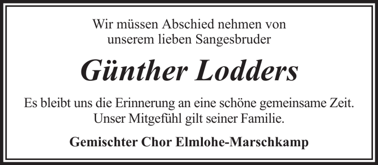 <p>Wir müssen Abschied nehmen von<br />unserem lieben Sangesbruder</p><p>Günther Lodders<br />Es bleibt uns die Erinnerung an eine schöne gemeinsame Zeit.<br />Unser Mitgefühl gilt seiner Familie.<br />Gemischter Chor Elmlohe-Marschkamp</p>