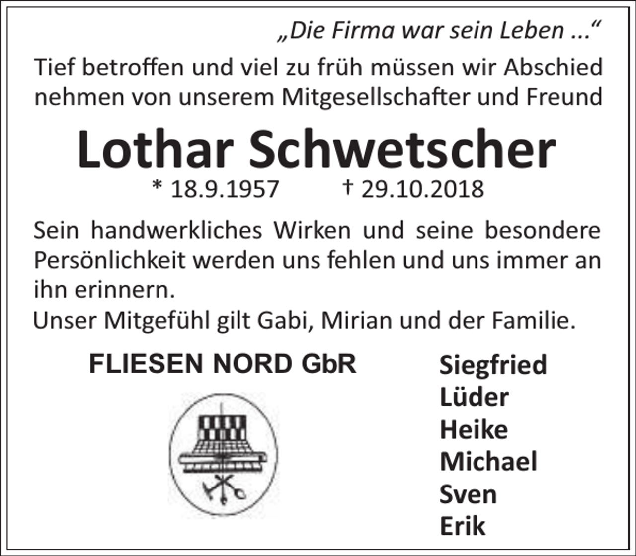<p>„Die Firma war sein Leben ...“<br />Tief betroﬀen und viel zu früh müssen wir Abschied<br />nehmen von unserem Mitgesellscha er und Freund</p><p>Lothar Schwetscher<br />* 18.9.1957</p><p>† 29.10.2018</p><p>Sein handwerkliches Wirken und seine besondere<br />Persönlichkeit werden uns fehlen und uns immer an<br />ihn erinnern.<br />Unser Mitgefühl gilt Gabi, Mirian und der Familie.<br />FLIESEN NORD GbR</p><p>Siegfried<br />Lüder<br />Heike<br />Michael<br />Sven<br />Erik</p>