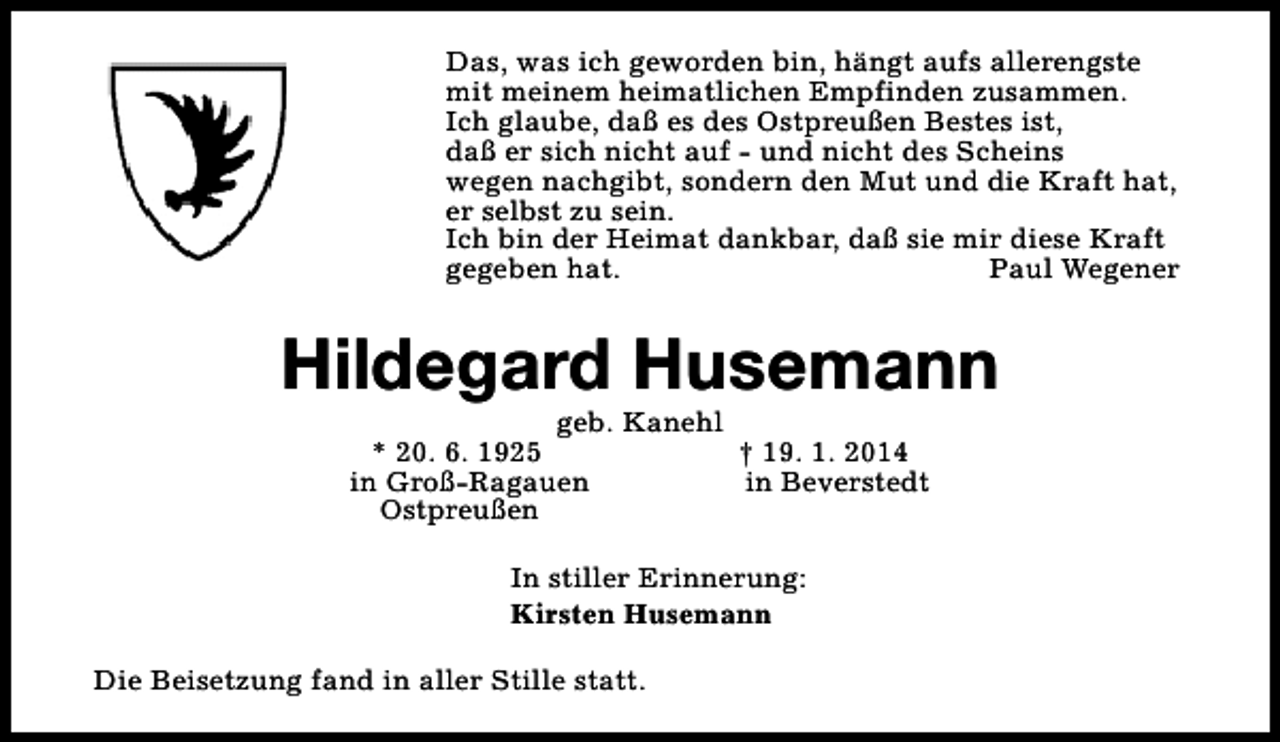 <p>Das, was ich geworden bin, hängt aufs allerengste<br />mit meinem heimatlichen Empfinden zusammen.<br />Ich glaube, daß es des Ostpreußen Bestes ist,<br />daß er sich nicht auf - und nicht des Scheins<br />wegen nachgibt, sondern den Mut und die Kraft hat,<br />er selbst zu sein.<br />Ich bin der Heimat dankbar, daß sie mir diese Kraft<br />gegeben hat.<br />Paul Wegener</p><p>Hildegard Husemann<br />geb. Kanehl<br />* 20. 6. 1925<br />† 19. 1. 2014<br />in Groß-Ragauen<br />in Beverstedt<br />Ostpreußen<br />In stiller Erinnerung:<br />Kirsten Husemann<br />Die Beisetzung fand in aller Stille statt.</p>