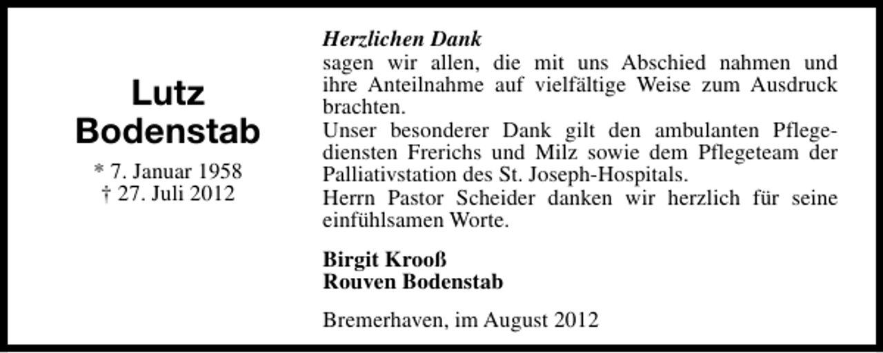 <p>Lutz<br />Bodenstab<br />* 7. Januar 1958<br />† 27. Juli 2012</p><p>Herzlichen Dank<br />sagen wir allen, die mit uns Abschied nahmen und<br />ihre Anteilnahme auf vielfältige Weise zum Ausdruck<br />brachten.<br />Unser besonderer Dank gilt den ambulanten Pflegediensten Frerichs und Milz sowie dem Pflegeteam der<br />Palliativstation des St. Joseph-Hospitals.<br />Herrn Pastor Scheider danken wir herzlich für seine<br />einfühlsamen Worte.<br />Birgit Krooß<br />Rouven Bodenstab<br />Bremerhaven, im August 2012</p>