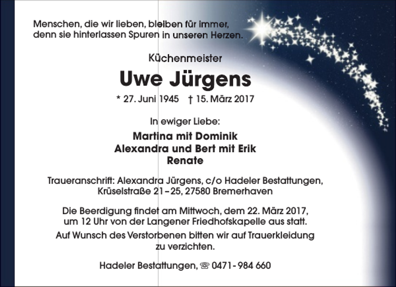 <p>Menschen, die wir lieben, ble<br />eiben für immer,<br />denn sie hinterlassen Spuren in unseren Herzen.</p><p>Kü<br />üchenmeister</p><p>Uwe Jürgens<br />* 27. Juni 1945 † 15. März 2017<br />In ewiger Liebe:</p><p>Martina mit Dominik<br />Alexandra und Bert mit Erik<br />Renate<br />Traueranschrift: Alexandra Jürgens, c/o Hadeler Bestattungen,<br />Krüselstraße 21 – 25, 27580 Bremerhaven<br />Die Beerdigung findet am Mittwoch, dem 22. März 2017,<br />um 12 Uhr von der Langener Friedhofskapelle aus statt.<br />Auf Wunsch des Verstorbenen bitten wir auf Trauerkleidung<br />zu verzichten.<br />Hadeler Bestattungen,  0471 - 984 660</p>