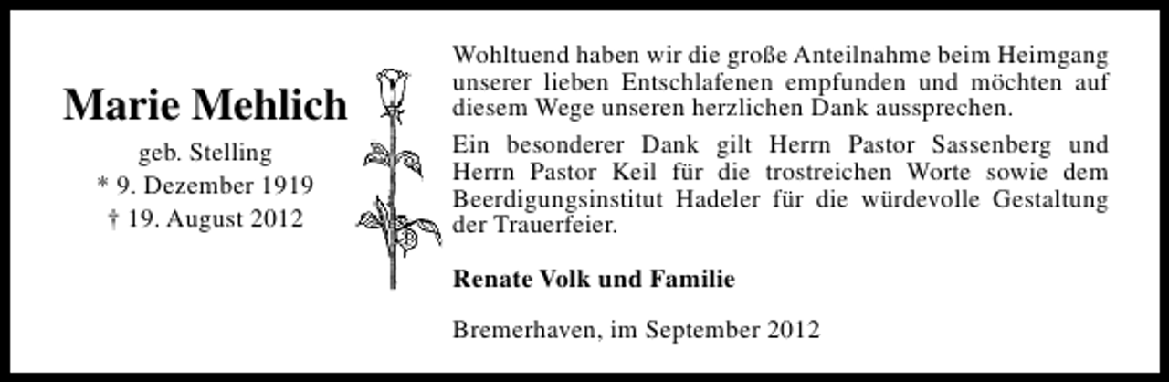 <p>Marie Mehlich<br />geb. Stelling<br />* 9. Dezember 1919<br />† 19. August 2012</p><p>Wohltuend haben wir die große Anteilnahme beim Heimgang<br />unserer lieben Entschlafenen empfunden und möchten auf<br />diesem Wege unseren herzlichen Dank aussprechen.<br />Ein besonderer Dank gilt Herrn Pastor Sassenberg und<br />Herrn Pastor Keil für die trostreichen Worte sowie dem<br />Beerdigungsinstitut Hadeler für die würdevolle Gestaltung<br />der Trauerfeier.<br />Renate Volk und Familie<br />Bremerhaven, im September 2012</p>