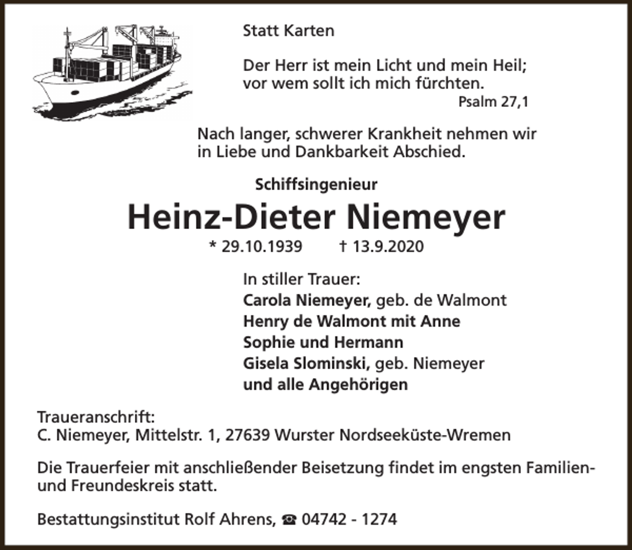 <p>Statt Karten<br />Der Herr ist mein Licht und mein Heil;<br />vor wem sollt ich mich fürchten.</p><p>Psalm 27,1</p><p>Nach langer, schwerer Krankheit nehmen wir<br />in Liebe und Dankbarkeit Abschied.<br />Schiffsingenieur</p><p>Heinz-Dieter Niemeyer<br />* 29.10.1939</p><p>† 13.9.2020</p><p>In stiller Trauer:<br />Carola Niemeyer, geb. de Walmont<br />Henry de Walmont mit Anne<br />Sophie und Hermann<br />Gisela Slominski, geb. Niemeyer<br />und alle Angehörigen<br />Traueranschrift:<br />C. Niemeyer, Mittelstr. 1, 27639 Wurster Nordseeküste-Wremen<br />Die Trauerfeier mit anschließender Beisetzung findet im engsten Familienund Freundeskreis statt.<br />Bestattungsinstitut Rolf Ahrens, S 04742 - 1274</p>