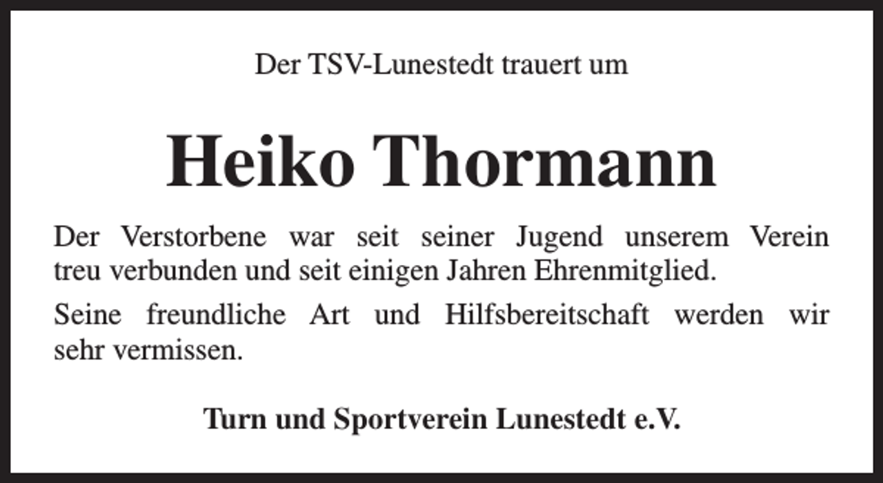 <p>Der TSV-Lunestedt trauert um</p><p>Heiko Thormann<br />Der Verstorbene war seit seiner Jugend unserem Verein<br />treu verbunden und seit einigen Jahren Ehrenmitglied.<br />Seine freundliche Art und Hilfsbereitschaft werden wir<br />sehr vermissen.<br />Turn und Sportverein Lunestedt e.V.</p>