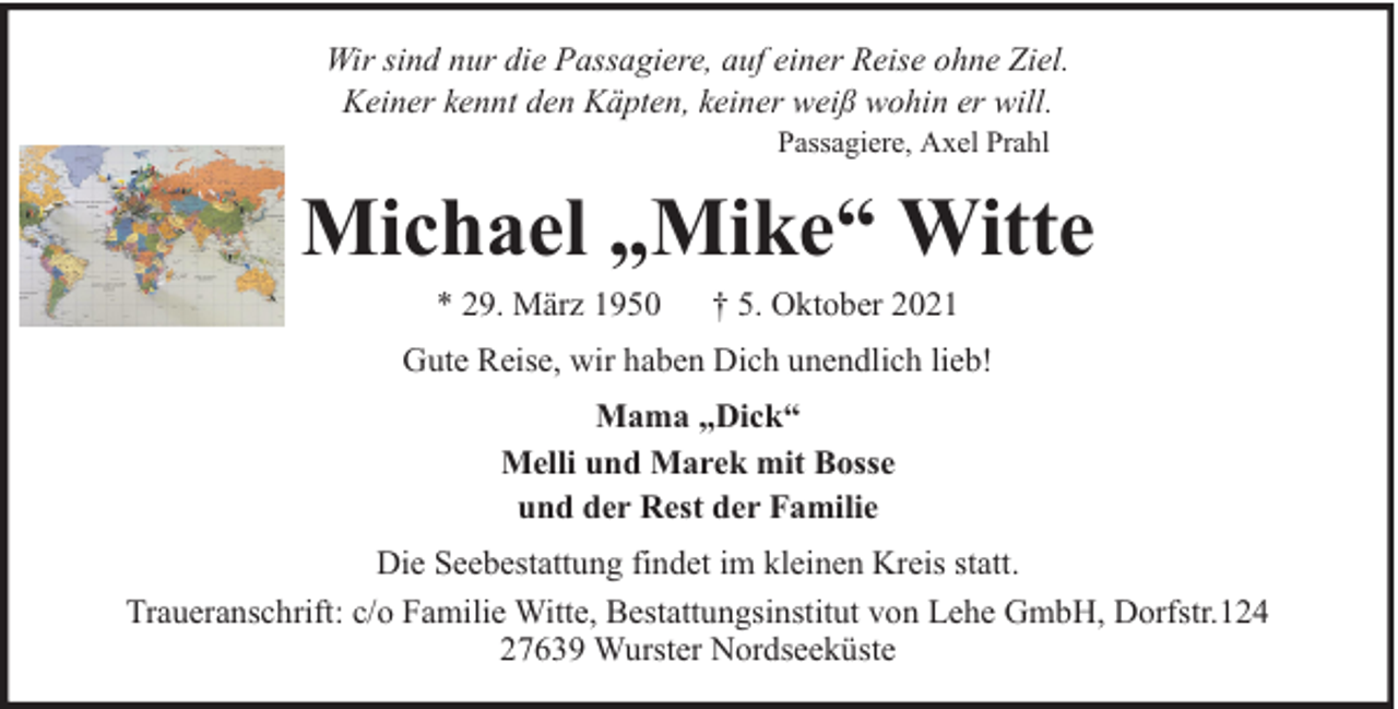 <p>Wir sind nur die Passagiere, auf einer Reise ohne Ziel.<br />Keiner kennt den Käpten, keiner weiß wohin er will.<br />Passagiere, Axel Prahl</p><p>Michael „Mike“ Witte<br />* 29. März 1950</p><p>† 5. Oktober 2021</p><p>Gute Reise, wir haben Dich unendlich lieb!<br />Mama „Dick“<br />Melli und Marek mit Bosse<br />und der Rest der Familie<br />Die Seebestattung findet im kleinen Kreis statt.<br />Traueranschrift: c/o Familie Witte, Bestattungsinstitut von Lehe GmbH, Dorfstr.124<br />27639 Wurster Nordseeküste</p>