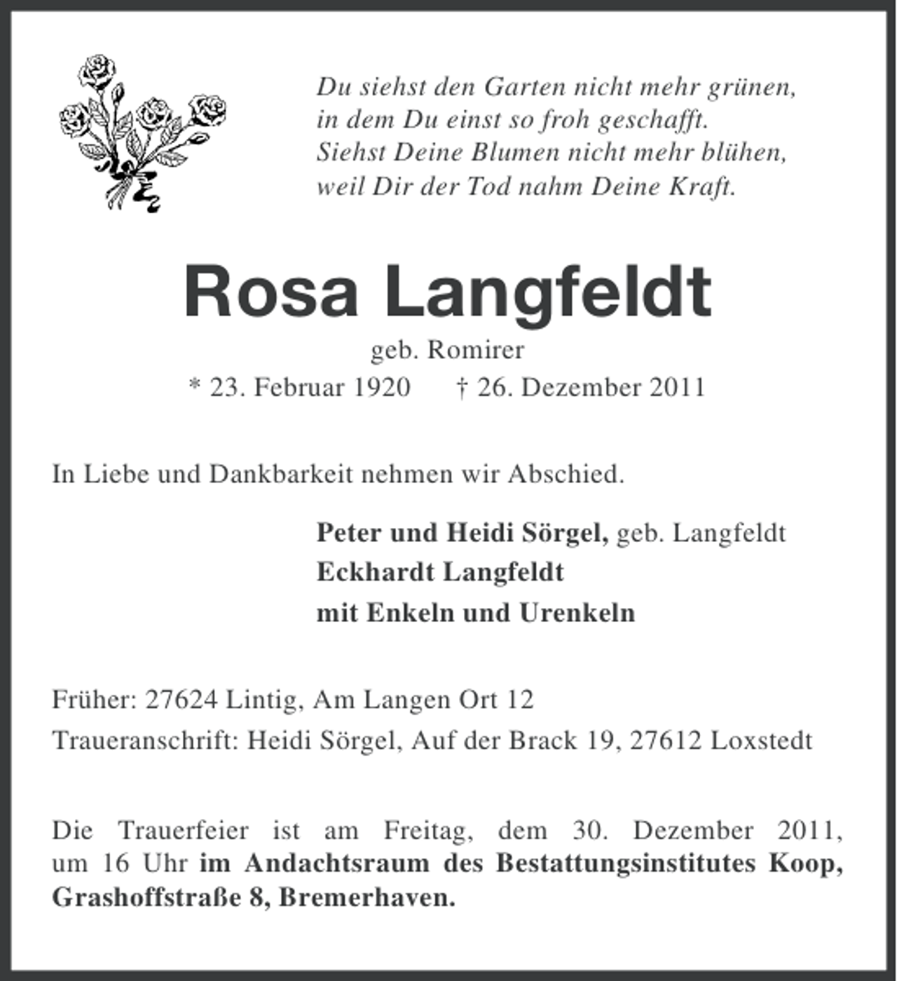 <p>Du siehst den Garten nicht mehr grünen,<br />in dem Du einst so froh geschafft.<br />Siehst Deine Blumen nicht mehr blühen,<br />weil Dir der Tod nahm Deine Kraft.</p><p>Rosa Langfeldt<br />geb. Romirer<br />* 23. Februar 1920 † 26. Dezember 2011<br />In Liebe und Dankbarkeit nehmen wir Abschied.<br />Peter und Heidi Sörgel, geb. Langfeldt<br />Eckhardt Langfeldt<br />mit Enkeln und Urenkeln<br />Früher: 27624 Lintig, Am Langen Ort 12<br />Traueranschrift: Heidi Sörgel, Auf der Brack 19, 27612 Loxstedt<br />Die Trauerfeier ist am Freitag, dem 30. Dezember 2011,<br />um 16 Uhr im Andachtsraum des Bestattungsinstitutes Koop,<br />Grashoffstraße 8, Bremerhaven.</p>