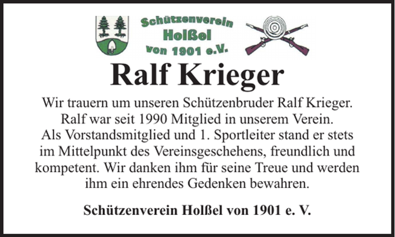 <p>Ralf Krieger</p><p>Wir trauern um unseren Schützenbruder Ralf Krieger.<br />Ralf war seit 1990 Mitglied in unserem Verein.<br />Als Vorstandsmitglied und 1. Sportleiter stand er stets<br />im Mittelpunkt des Vereinsgeschehens, freundlich und<br />kompetent. Wir danken ihm für seine Treue und werden<br />ihm ein ehrendes Gedenken bewahren.<br />Schützenverein Holßel von 1901 e. V.</p>