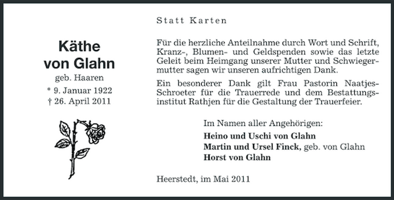 <p>Statt Karten</p><p>Käthe von Glahn<br />geb. Haaren * 9. Januar 1922 † 26. April 2011</p><p>Für die herzliche Anteilnahme durch Wort und Schrift, Kranz-, Blumen- und Geldspenden sowie das letzte Geleit beim Heimgang unserer Mutter und Schwiegermutter sagen wir unseren aufrichtigen Dank. Ein besonderer Dank gilt Frau Pastorin NaatjesSchroeter für die Trauerrede und dem Bestattungsinstitut Rathjen für die Gestaltung der Trauerfeier. Im Namen aller Angehörigen: Heino und Uschi von Glahn Martin und Ursel Finck, geb. von Glahn Horst von Glahn Heerstedt, im Mai 2011</p>