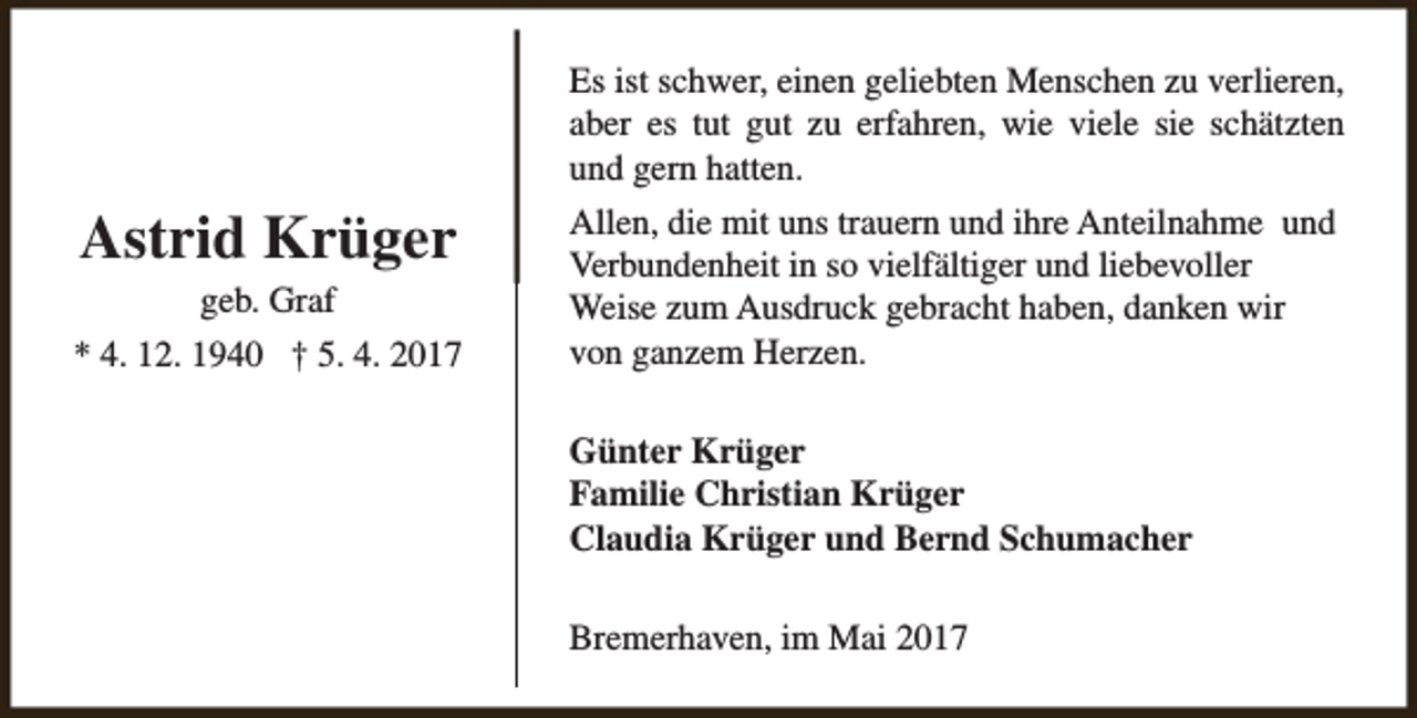 <p>Es ist schwer, einen geliebten Menschen zu verlieren,<br />aber es tut gut zu erfahren, wie viele sie schätzten<br />und gern hatten.</p><p>Astrid Krüger<br />geb. Graf<br />* 4. 12. 1940 † 5. 4. 2017</p><p>Allen, die mit uns trauern und ihre Anteilnahme und<br />Verbundenheit in so vielfältiger und liebevoller<br />Weise zum Ausdruck gebracht haben, danken wir<br />von ganzem Herzen.<br />Günter Krüger<br />Familie Christian Krüger<br />Claudia Krüger und Bernd Schumacher<br />Bremerhaven, im Mai 2017</p>