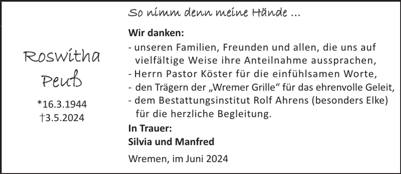 <p>So nimm denn meine Hände …</p><p>Roswitha<br />Peuß<br />*16.3.1944<br />†3.5.2024</p><p>Wir danken:<br />- unseren Familien, Freunden und allen, die uns auf<br />vielfältige Weise ihre Anteilnahme aussprachen,<br />- Herrn Pastor Köster für die einfühlsamen Worte,<br />- den Trägern der „Wremer Grille“ für das ehrenvolle Geleit,<br />- dem Bestattungsinstitut Rolf Ahrens (besonders Elke)<br />für die herzliche Begleitung.<br />In Trauer:<br />Silvia und Manfred<br />Wremen, im Juni 2024</p>
