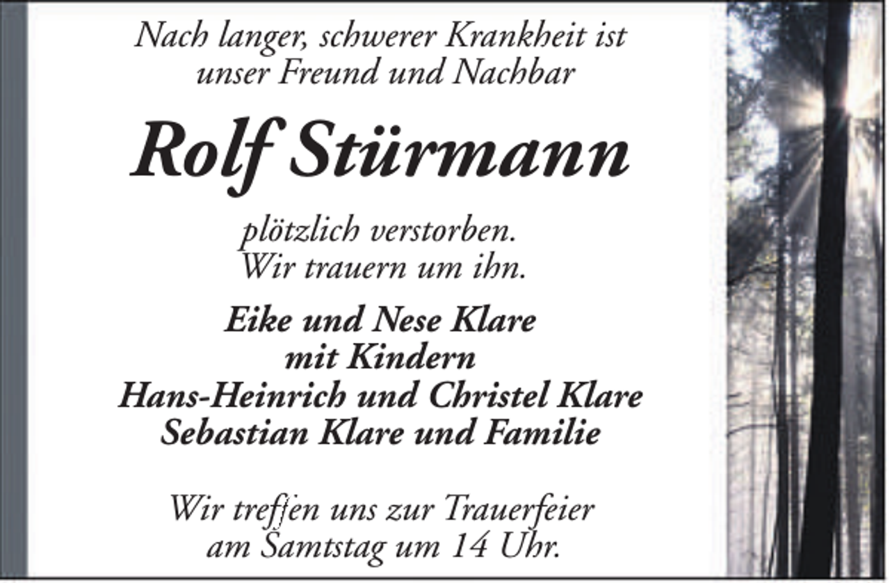 <p>Nach langer, schwerer Krankheit ist<br />unser Freund und Nachbar</p><p>Rolf Stürmann<br />plötzlich verstorben.<br />Wir trauern um ihn.<br />Eike und Nese Klare<br />mit Kindern<br />Hans-Heinrich und Christel Klare<br />Sebastian Klare und Familie<br />Wir treff<br />ffen<br />f uns zur Trauerfeier<br />am Samtstag um 14 Uhr.</p>