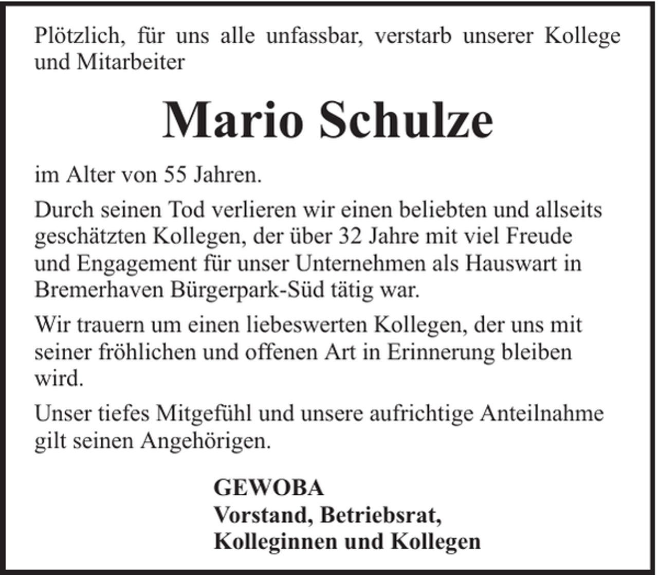 <p>Plötzlich, für uns alle unfassbar, verstarb unserer Kollege<br />und Mitarbeiter</p><p>Mario Schulze<br />im Alter von 55 Jahren.<br />Durch seinen Tod verlieren wir einen beliebten und allseits<br />geschätzten Kollegen, der über 32 Jahre mit viel Freude<br />und Engagement für unser Unternehmen als Hauswart in<br />Bremerhaven Bürgerpark-Süd tätig war.<br />Wir trauern um einen liebeswerten Kollegen, der uns mit<br />seiner fröhlichen und offenen Art in Erinnerung bleiben<br />wird.<br />Unser tiefes Mitgefühl und unsere aufrichtige Anteilnahme<br />gilt seinen Angehörigen.<br />GEWOBA<br />Vorstand, Betriebsrat,<br />Kolleginnen und Kollegen</p>