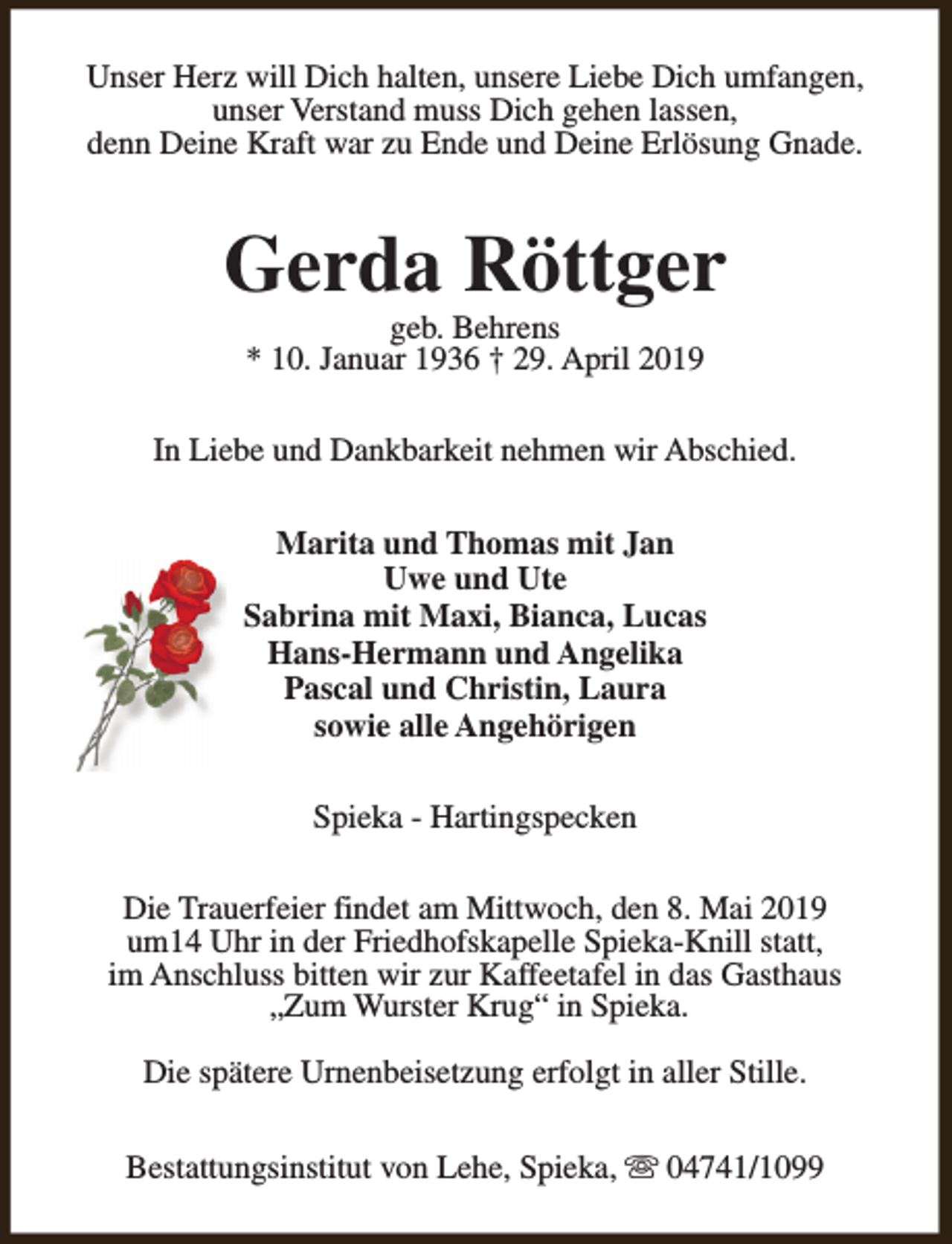 <p>Unser Herz will Dich halten, unsere Liebe Dich umfangen,<br />unser Verstand muss Dich gehen lassen,<br />denn Deine Kraft war zu Ende und Deine Erlösung Gnade.</p><p>Gerda Röttger<br />geb. Behrens<br />* 10. Januar 1936 † 29. April 2019</p><p>In Liebe und Dankbarkeit nehmen wir Abschied.<br />Marita und Thomas mit Jan<br />Uwe und Ute<br />Sabrina mit Maxi, Bianca, Lucas<br />Hans-Hermann und Angelika<br />Pascal und Christin, Laura<br />sowie alle Angehörigen<br />Spieka - Hartingspecken<br />Die Trauerfeier findet am Mittwoch, den 8. Mai 2019<br />um14 Uhr in der Friedhofskapelle Spieka-Knill statt,<br />im Anschluss bitten wir zur Kaffeetafel in das Gasthaus<br />„Zum Wurster Krug“ in Spieka.<br />Die spätere Urnenbeisetzung erfolgt in aller Stille.<br />Bestattungsinstitut von Lehe, Spieka, s 04741/1099</p>