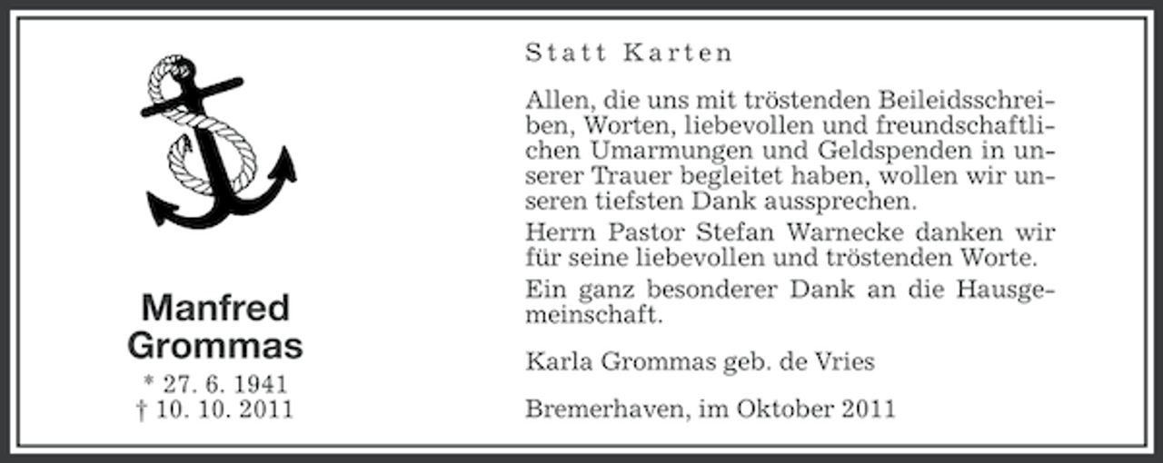 <p>Statt Karten</p><p>Manfred<br />Grommas<br />* 27. 6. 1941<br />† 10. 10. 2011</p><p>Allen, die uns mit tröstenden Beileidsschreiben, Worten, liebevollen und freundschaftlichen Umarmungen und Geldspenden in unserer Trauer begleitet haben, wollen wir unseren tiefsten Dank aussprechen.<br />Herrn Pastor Stefan Warnecke danken wir<br />für seine liebevollen und tröstenden Worte.<br />Ein ganz besonderer Dank an die Hausgemeinschaft.<br />Karla Grommas geb. de Vries<br />Bremerhaven, im Oktober 2011</p>