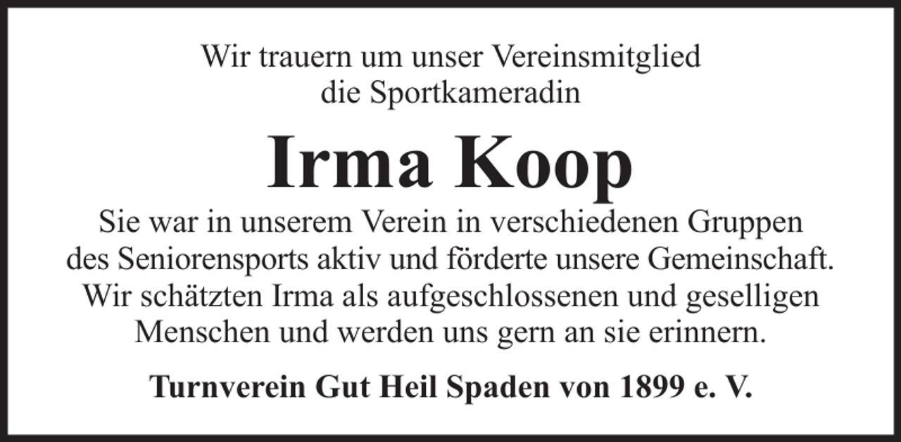 <p>Wir trauern um unser Vereinsmitglied<br />die Sportkameradin</p><p>Irma Koop</p><p>Sie war in unserem Verein in verschiedenen Gruppen<br />des Seniorensports aktiv und förderte unsere Gemeinschaft.<br />Wir schätzten Irma als aufgeschlossenen und geselligen<br />Menschen und werden uns gern an sie erinnern.<br />Turnverein Gut Heil Spaden von 1899 e. V.</p>