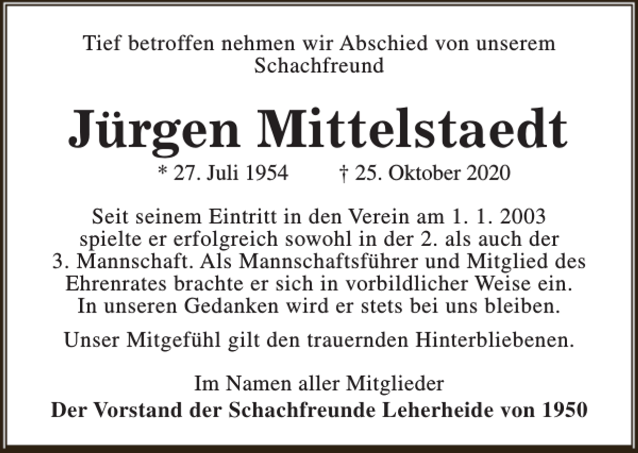 <p>Tief betroffen nehmen wir Abschied von unserem<br />Schachfreund</p><p>Jürgen Mittelstaedt<br />* 27. Juli 1954</p><p>† 25. Oktober 2020</p><p>Seit seinem Eintritt in den Verein am 1. 1. 2003<br />spielte er erfolgreich sowohl in der 2. als auch der<br />3. Mannschaft. Als Mannschaftsführer und Mitglied des<br />Ehrenrates brachte er sich in vorbildlicher Weise ein.<br />In unseren Gedanken wird er stets bei uns bleiben.<br />Unser Mitgefühl gilt den trauernden Hinterbliebenen.<br />Im Namen aller Mitglieder<br />Der Vorstand der Schachfreunde Leherheide von 1950</p>