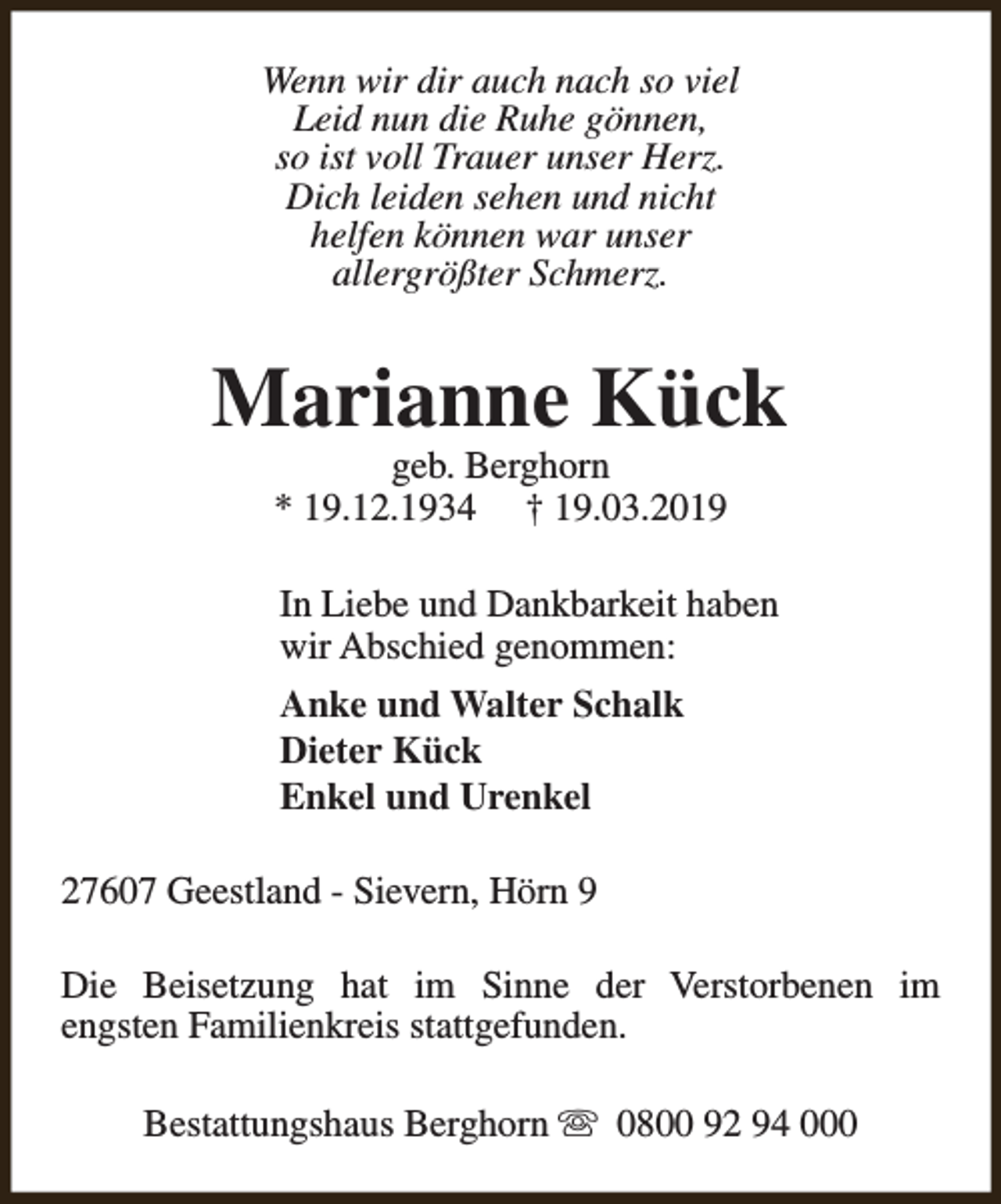 <p>Wenn wir dir auch nach so viel<br />Leid nun die Ruhe gönnen,<br />so ist voll Trauer unser Herz.<br />Dich leiden sehen und nicht<br />helfen können war unser<br />allergrößter Schmerz.</p><p>Marianne Kück<br />geb. Berghorn<br />* 19.12.1934 † 19.03.2019</p><p>In Liebe und Dankbarkeit haben<br />wir Abschied genommen:<br />Anke und Walter Schalk<br />Dieter Kück<br />Enkel und Urenkel<br />27607 Geestland - Sievern, Hörn 9<br />Die Beisetzung hat im Sinne der Verstorbenen im<br />engsten Familienkreis stattgefunden.<br />Bestattungshaus Berghorn s 0800 92 94 000</p>