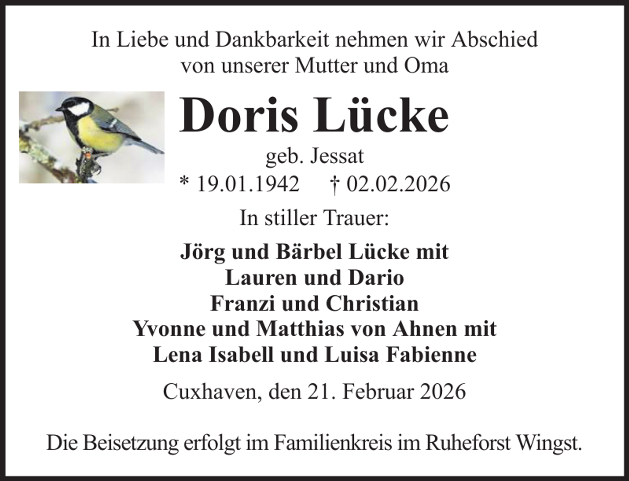 <p>In Liebe und Dankbarkeit nehmen wir Abschied<br />von unserer Mutter und Oma</p><p>Doris Lücke<br />geb. Jessat<br />* 19.01.1942 † 02.02.2026<br />In stiller Trauer:<br />Jörg und Bärbel Lücke mit<br />Lauren und Dario<br />Franzi und Christian<br />Yvonne und Matthias von Ahnen mit<br />Lena Isabell und Luisa Fabienne<br />Cuxhaven, den 21. Februar 2026<br />Die Beisetzung erfolgt im Familienkreis im Ruheforst Wingst.</p>