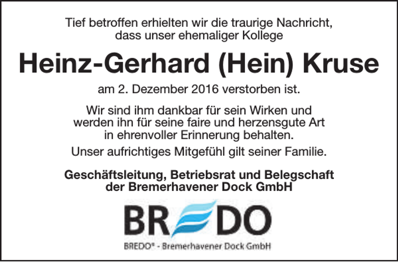 <p>Tief betroffen erhielten wir die traurige Nachricht,<br />dass unser ehemaliger Kollege</p><p>Heinz-Gerhard (Hein) Kruse<br />am 2. Dezember 2016 verstorben ist.</p><p>Wir sind ihm dankbar für sein Wirken und<br />werden ihn für seine faire und herzensgute Art<br />in ehrenvoller Erinnerung behalten.<br />Unser aufrichtiges Mitgefühl gilt seiner Familie.<br />Geschäftsleitung, Betriebsrat und Belegschaft<br />der Bremerhavener Dock GmbH</p>