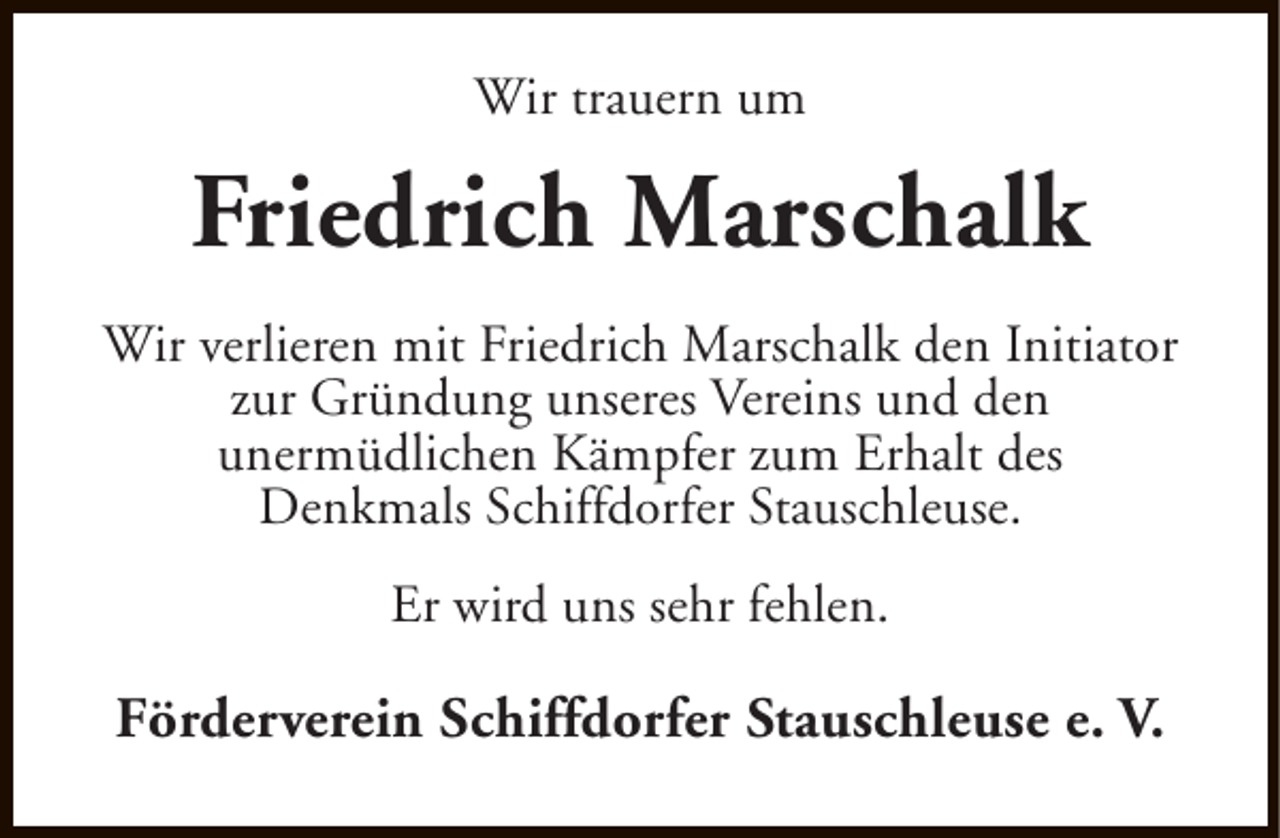 <p>Wir trauern um</p><p>Friedrich Marschalk<br />Wir verlieren mit Friedrich Marschalk den Initiator<br />zur Gründung unseres Vereins und den<br />unermüdlichen Kämpfer zum Erhalt des<br />Denkmals Schiffdorfer Stauschleuse.<br />Er wird uns sehr fehlen.</p><p>Förderverein Schiffdorfer Stauschleuse e. V.</p>