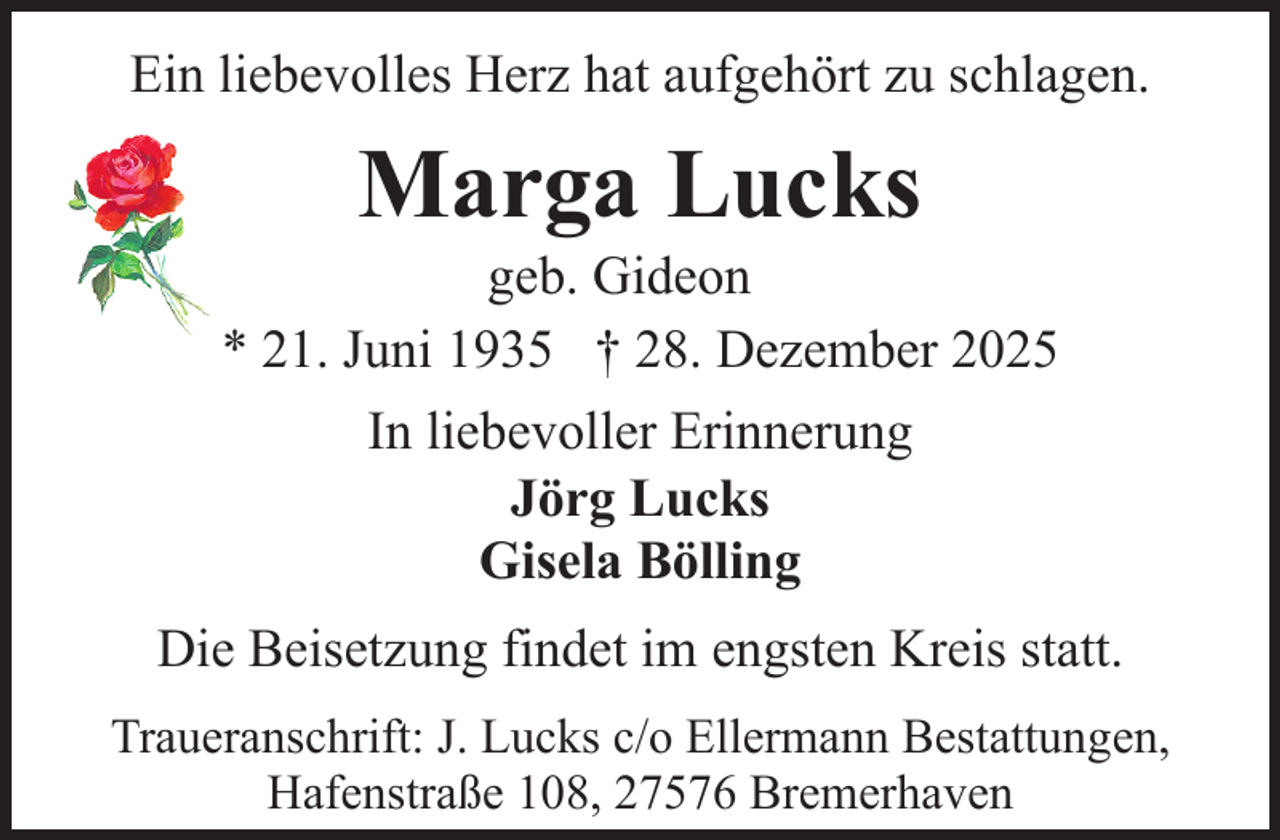<p>Ein liebevolles Herz hat aufgehört zu schlagen.</p><p>Marga Lucks</p><p>geb. Gideon<br />* 21. Juni 1935 † 28. Dezember 2025<br />In liebevoller Erinnerung<br />Jörg Lucks<br />Gisela Bölling<br />Die Beisetzung findet im engsten Kreis statt.<br />Traueranschrift: J. Lucks c/o Ellermann Bestattungen,<br />Hafenstraße 108, 27576 Bremerhaven</p>