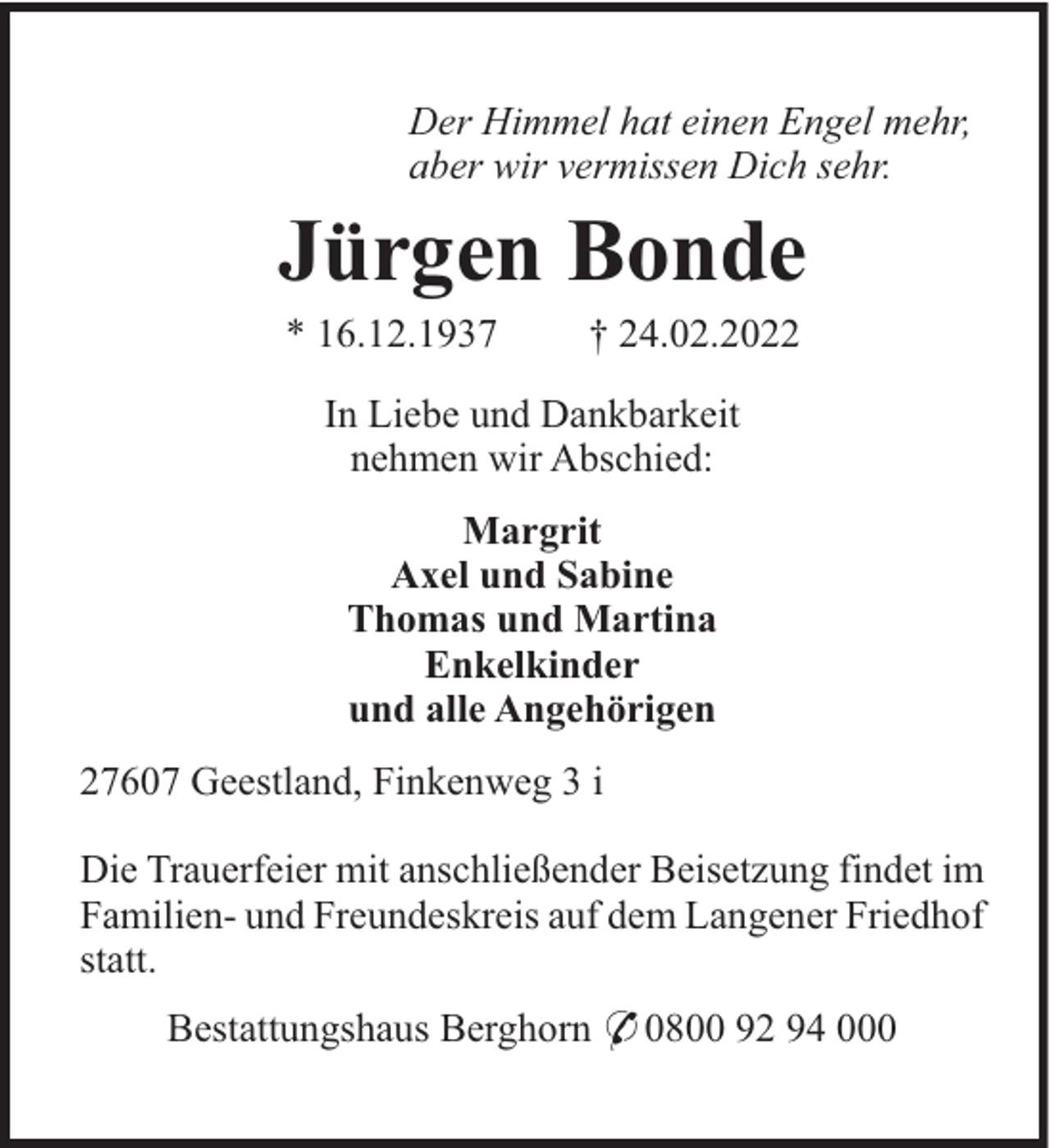 <p>Der Himmel hat einen Engel mehr,<br />aber wir vermissen Dich sehr.</p><p>Jürgen Bonde<br />* 16.12.1937</p><p>† 24.02.2022</p><p>In Liebe und Dankbarkeit<br />nehmen wir Abschied:<br />Margrit<br />Axel und Sabine<br />Thomas und Martina<br />Enkelkinder<br />und alle Angehörigen<br />27607 Geestland, Finkenweg 3 i<br />Die Trauerfeier mit anschließender Beisetzung findet im<br />Familien- und Freundeskreis auf dem Langener Friedhof<br />statt.<br />Bestattungshaus Berghorn * 0800 92 94 000</p>