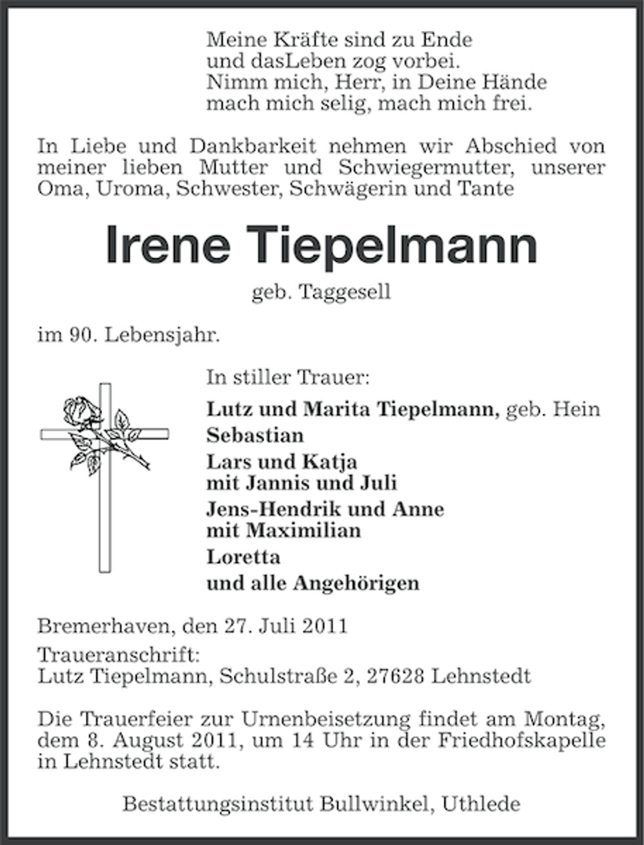 <p>Meine Kräfte sind zu Ende<br />und dasLeben zog vorbei.<br />Nimm mich, Herr, in Deine Hände<br />mach mich selig, mach mich frei.<br />In Liebe und Dankbarkeit nehmen wir Abschied von<br />meiner lieben Mutter und Schwiegermutter, unserer<br />Oma, Uroma, Schwester, Schwägerin und Tante</p><p>Irene Tiepelmann<br />geb. Taggesell<br />im 90. Lebensjahr.<br />In stiller Trauer:<br />Lutz und Marita Tiepelmann, geb. Hein<br />Sebastian<br />Lars und Katja<br />mit Jannis und Juli<br />Jens-Hendrik und Anne<br />mit Maximilian<br />Loretta<br />und alle Angehörigen<br />Bremerhaven, den 27. Juli 2011<br />Traueranschrift:<br />Lutz Tiepelmann, Schulstraße 2, 27628 Lehnstedt<br />Die Trauerfeier zur Urnenbeisetzung findet am Montag,<br />dem 8. August 2011, um 14 Uhr in der Friedhofskapelle<br />in Lehnstedt statt.<br />Bestattungsinstitut Bullwinkel, Uthlede</p>