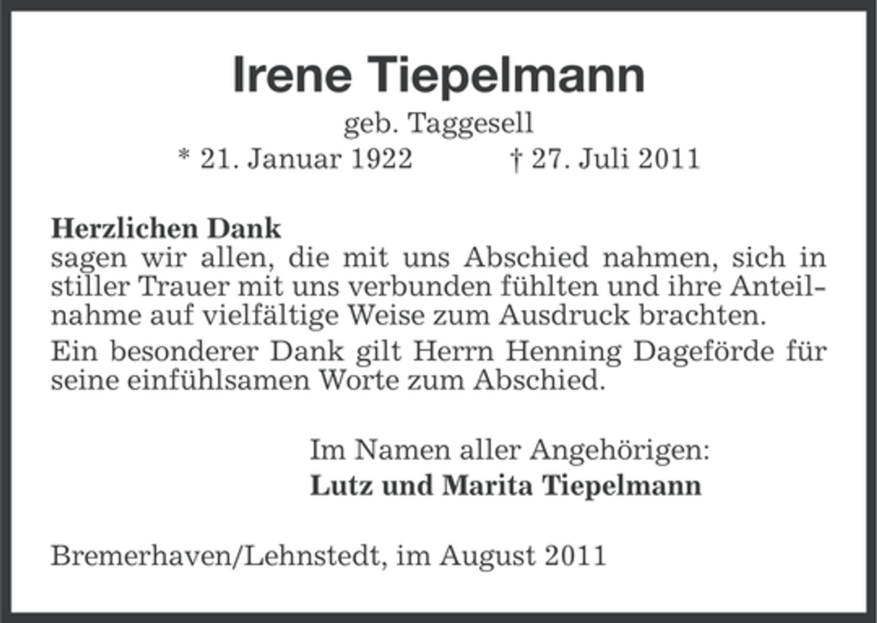 <p>Irene Tiepelmann<br />geb. Taggesell<br />* 21. Januar 1922<br />† 27. Juli 2011<br />Herzlichen Dank<br />sagen wir allen, die mit uns Abschied nahmen, sich in<br />stiller Trauer mit uns verbunden fühlten und ihre Anteilnahme auf vielfältige Weise zum Ausdruck brachten.<br />Ein besonderer Dank gilt Herrn Henning Dageförde für<br />seine einfühlsamen Worte zum Abschied.<br />Im Namen aller Angehörigen:<br />Lutz und Marita Tiepelmann<br />Bremerhaven/Lehnstedt, im August 2011</p>
