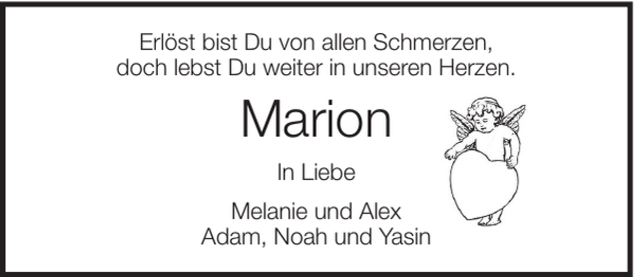 <p>Erlöst bist Du von allen Schmerzen,<br />doch lebst Du weiter in unseren Herzen.</p><p>Marion<br />In Liebe<br />Melanie und Alex<br />Adam, Noah und Yasin</p>