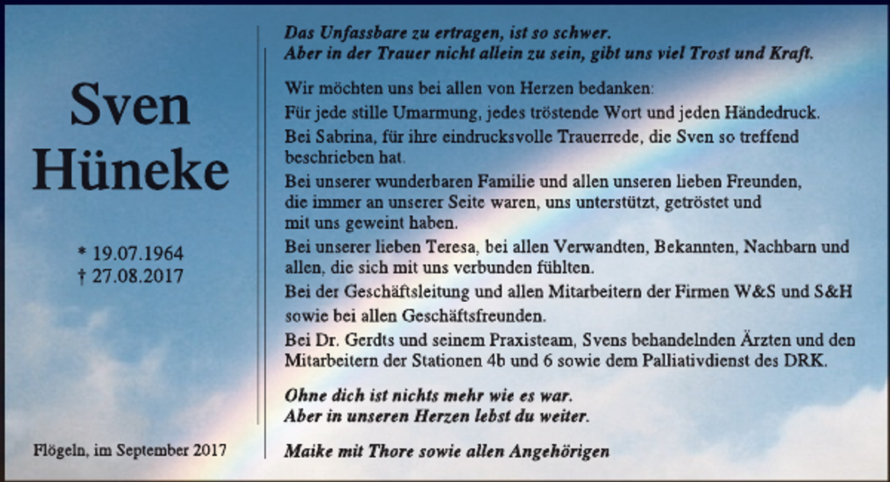<p>Das Unfassbare zu ertragen, ist so schwer.<br />Aber in der Trauer nicht allein zu sein, gibt uns viel Trost und Kraft.</p><p>Sven<br />Hüneke<br />* 19.07.1964<br />† 27.08.2017</p><p>Wir möchten uns bei allen von Herzen bedanken:<br />Für jede stille Umarmung, jedes tröstende Wort und jeden Händedruck.<br />Bei Sabrina, für ihre eindrucksvolle Trauerrede, die Sven so treffend<br />beschrieben hat.<br />Bei unserer wunderbaren Familie und allen unseren lieben Freunden,<br />die immer an unserer Seite waren, uns unterstützt, getröstet und<br />mit uns geweint haben.<br />Bei unserer lieben Teresa, bei allen Verwandten, Bekannten, Nachbarn und<br />allen, die sich mit uns verbunden fühlten.<br />Bei der Geschäftsleitung und allen Mitarbeitern der Firmen W&amp;S und S&amp;<br />&amp;H<br />sowie bei allen Geschäftsfreunden.<br />Bei Dr. Gerdts und seinem Praxisteam, Svens behandelnden Ärzten und den<br />Mitarbeitern der Stationen 4b und 6 sowie dem Palliativdienst des DRK.<br />Ohne dich ist nichts mehr wie es war.<br />Aber in unseren Herzen lebst du weiter.</p><p>Flögeln, im September 2017</p><p>Maike mit Thore sowie allen Angehörigen</p>