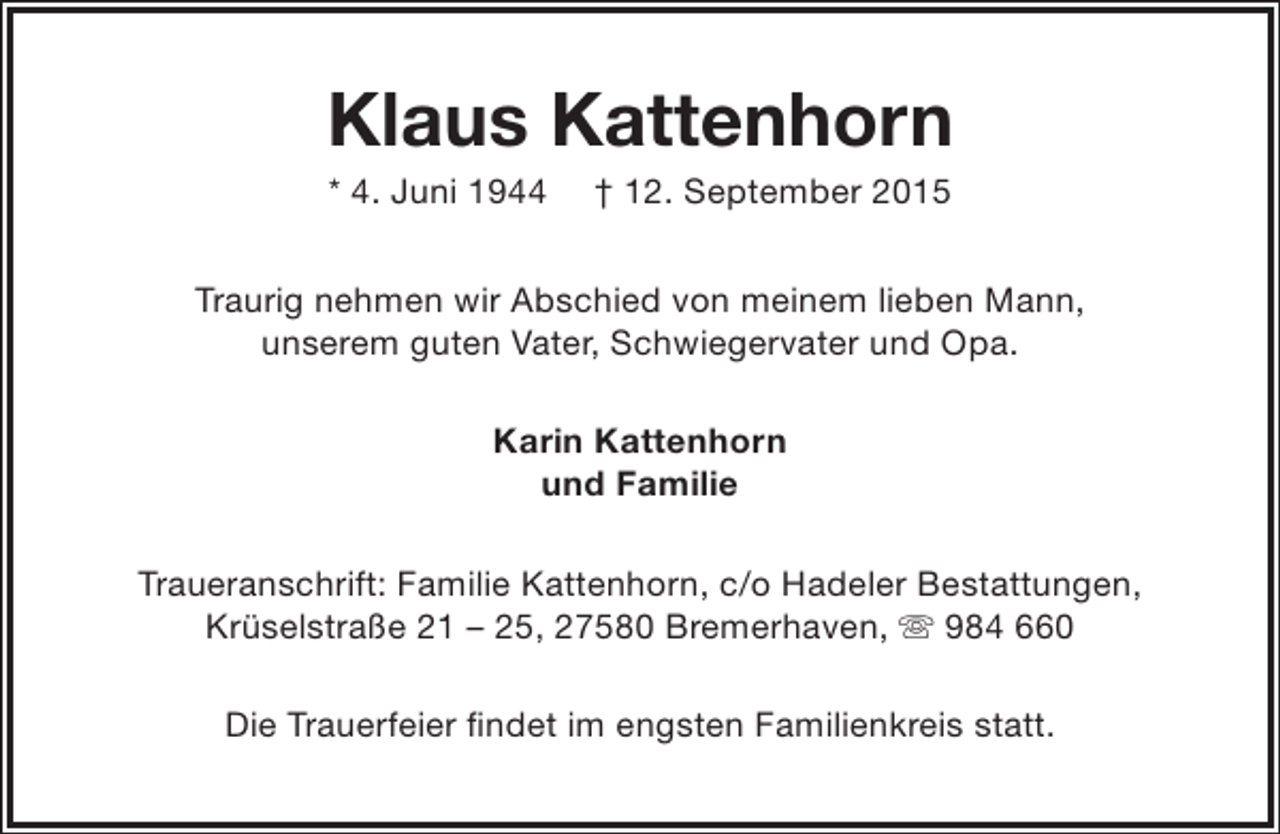 <p>Klaus Kattenhorn<br />* 4. Juni 1944</p><p>† 12. September 2015</p><p>Traurig nehmen wir Abschied von meinem lieben Mann,<br />unserem guten Vater, Schwiegervater und Opa.<br />Karin Kattenhorn<br />und Familie<br />Traueranschrift: Familie Kattenhorn, c/o Hadeler Bestattungen,<br />Krüselstraße 21 – 25, 27580 Bremerhaven,  984 660<br />Die Trauerfeier findet im engsten Familienkreis statt.</p>