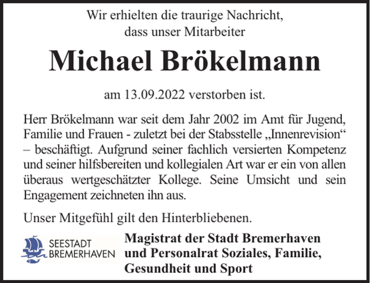 <p>Wir erhielten die traurige Nachricht,<br />dass unser Mitarbeiter</p><p>Michael Brökelmann<br />am 13.09.2022 verstorben ist.<br />Herr Brökelmann war seit dem Jahr 2002 im Amt für Jugend,<br />Familie und Frauen - zuletzt bei der Stabsstelle „Innenrevision“<br />– beschäftigt. Aufgrund seiner fachlich versierten Kompetenz<br />und seiner hilfsbereiten und kollegialen Art war er ein von allen<br />überaus wertgeschätzter Kollege. Seine Umsicht und sein<br />Engagement zeichneten ihn aus.<br />Unser Mitgefühl gilt den Hinterbliebenen.<br />Magistrat der Stadt Bremerhaven<br />und Personalrat Soziales, Familie,<br />Gesundheit und Sport</p>
