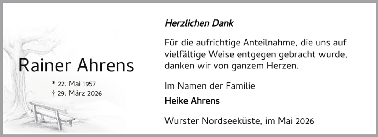 <p>Herzlichen Dank</p><p>Rainer Ahrens<br />* 22. Mai 1957<br />† 29. März 2026</p><p>Für die aufrichtige Anteilnahme, die uns auf<br />vielfältige Weise entgegen gebracht wurde,<br />danken wir von ganzem Herzen.<br />Im Namen der Familie<br />Heike Ahrens<br />Wurster Nordseeküste, im Mai 2026</p>