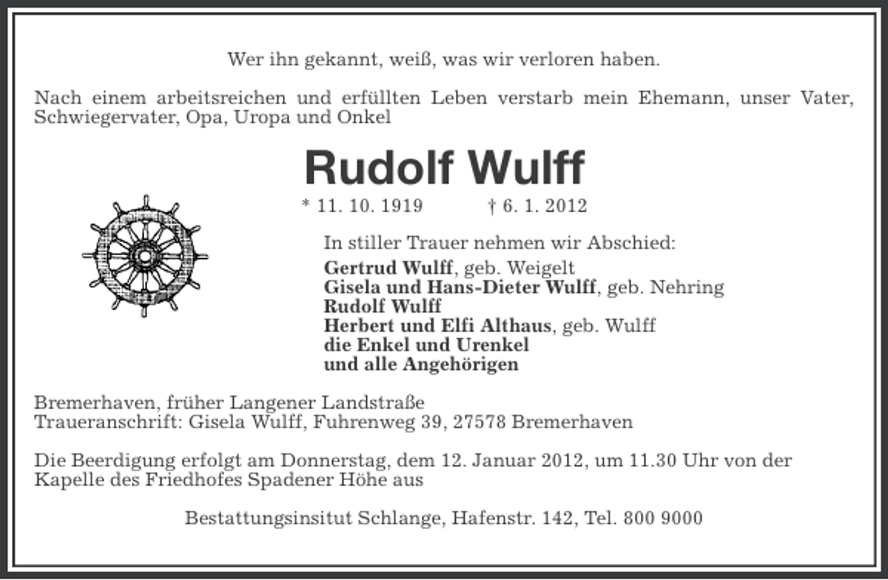<p>Wer ihn gekannt, weiß, was wir verloren haben.<br />Nach einem arbeitsreichen und erfüllten Leben verstarb mein Ehemann, unser Vater,<br />Schwiegervater, Opa, Uropa und Onkel</p><p>Rudolf Wulff<br />* 11. 10. 1919</p><p>† 6. 1. 2012</p><p>In stiller Trauer nehmen wir Abschied:<br />Gertrud Wulff, geb. Weigelt<br />Gisela und Hans-Dieter Wulff, geb. Nehring<br />Rudolf Wulff<br />Herbert und Elfi Althaus, geb. Wulff<br />die Enkel und Urenkel<br />und alle Angehörigen<br />Bremerhaven, früher Langener Landstraße<br />Traueranschrift: Gisela Wulff, Fuhrenweg 39, 27578 Bremerhaven<br />Die Beerdigung erfolgt am Donnerstag, dem 12. Januar 2012, um 11.30 Uhr von der<br />Kapelle des Friedhofes Spadener Höhe aus<br />Bestattungsinsitut Schlange, Hafenstr. 142, Tel. 800 9000</p>
