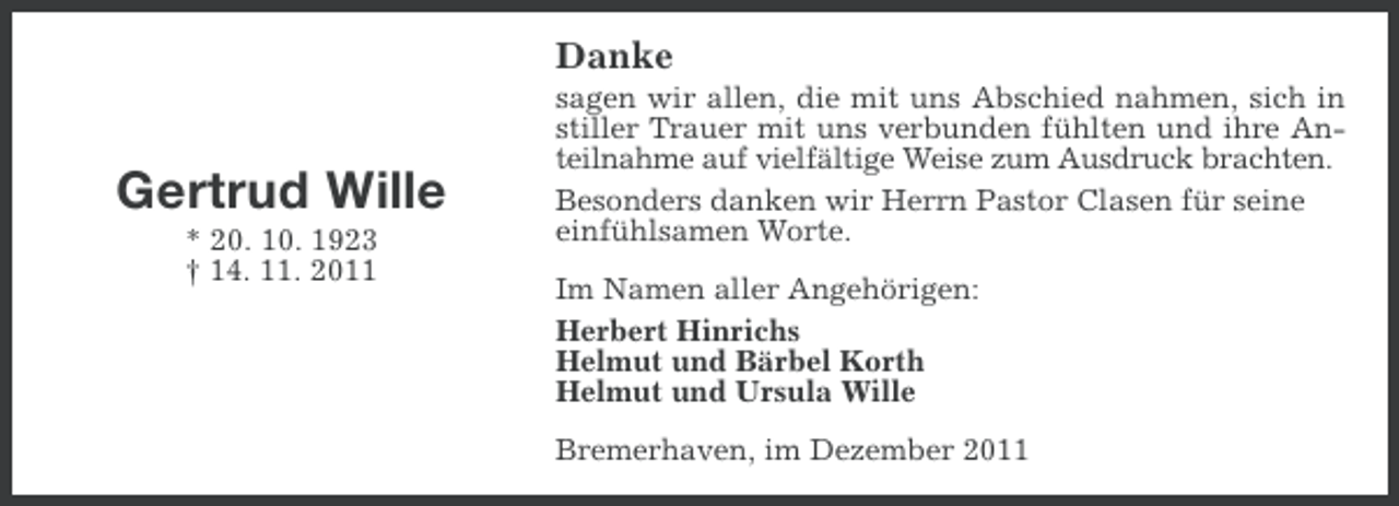 <p>Danke</p><p>Gertrud Wille<br />* 20. 10. 1923<br />† 14. 11. 2011</p><p>sagen wir allen, die mit uns Abschied nahmen, sich in<br />stiller Trauer mit uns verbunden fühlten und ihre Anteilnahme auf vielfältige Weise zum Ausdruck brachten.<br />Besonders danken wir Herrn Pastor Clasen für seine<br />einfühlsamen Worte.<br />Im Namen aller Angehörigen:<br />Herbert Hinrichs<br />Helmut und Bärbel Korth<br />Helmut und Ursula Wille<br />Bremerhaven, im Dezember 2011</p>