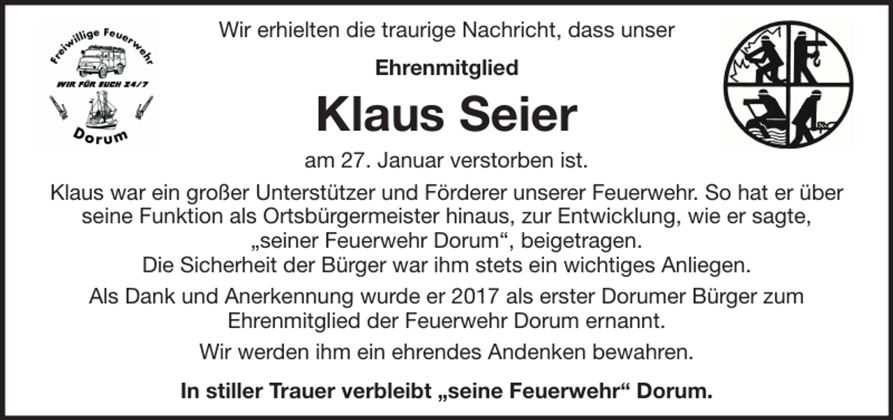 <p>Wir erhielten die traurige Nachricht, dass unser<br />Ehrenmitglied</p><p>Klaus Seier<br />am 27. Januar verstorben ist.<br />Klaus war ein großer Unterstützer und Förderer unserer Feuerwehr. So hat er über<br />seine Funktion als Ortsbürgermeister hinaus, zur Entwicklung, wie er sagte,<br />„seiner Feuerwehr Dorum“, beigetragen.<br />Die Sicherheit der Bürger war ihm stets ein wichtiges Anliegen.<br />Als Dank und Anerkennung wurde er 2017 als erster Dorumer Bürger zum<br />Ehrenmitglied der Feuerwehr Dorum ernannt.<br />Wir werden ihm ein ehrendes Andenken bewahren.<br />In stiller Trauer verbleibt „seine Feuerwehr“ Dorum.</p>