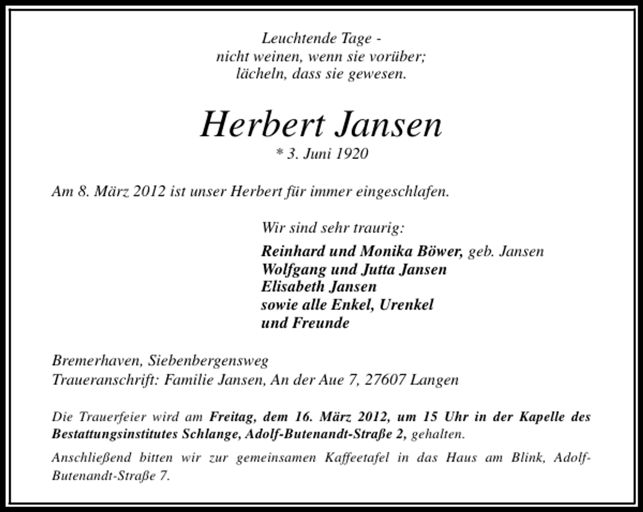 <p>Leuchtende Tage nicht weinen, wenn sie vorüber;<br />lächeln, dass sie gewesen.</p>
<p>Herbert Jansen<br />* 3. Juni 1920</p>
<p>Am 8. März 2012 ist unser Herbert für immer eingeschlafen.<br />Wir sind sehr traurig:<br />Reinhard und Monika Böwer, geb. Jansen<br />Wolfgang und Jutta Jansen<br />Elisabeth Jansen<br />sowie alle Enkel, Urenkel<br />und Freunde<br />Bremerhaven, Siebenbergensweg<br />Traueranschrift: Familie Jansen, An der Aue 7, 27607 Langen<br />Die Trauerfeier wird am Freitag, dem 16. März 2012, um 15 Uhr in der Kapelle des<br />Bestattungsinstitutes Schlange, Adolf-Butenandt-Straße 2, gehalten.<br />Anschließend bitten wir zur gemeinsamen Kaffeetafel in das Haus am Blink, AdolfButenandt-Straße 7.</p>