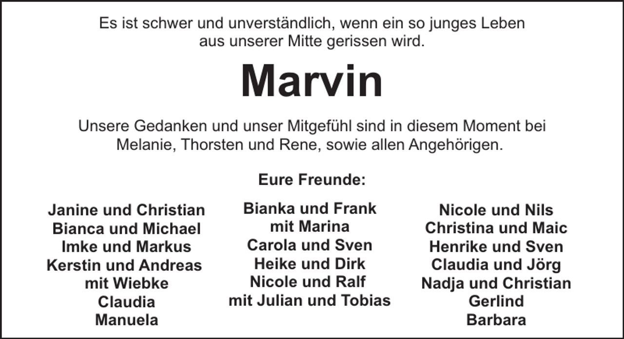 <p>Es ist schwer und unverständlich, wenn ein so junges Leben<br />aus unserer Mitte gerissen wird.</p><p>Marvin<br />Unsere Gedanken und unser Mitgefühl sind in diesem Moment bei<br />Melanie, Thorsten und Rene, sowie allen Angehörigen.<br />Eure Freunde:<br />Janine und Christian<br />Bianca und Michael<br />Imke und Markus<br />Kerstin und Andreas<br />mit Wiebke<br />Claudia<br />Manuela</p><p>Bianka und Frank<br />mit Marina<br />Carola und Sven<br />Heike und Dirk<br />Nicole und Ralf<br />mit Julian und Tobias</p><p>Nicole und Nils<br />Christina und Maic<br />Henrike und Sven<br />Claudia und Jörg<br />Nadja und Christian<br />Gerlind<br />Barbara</p>