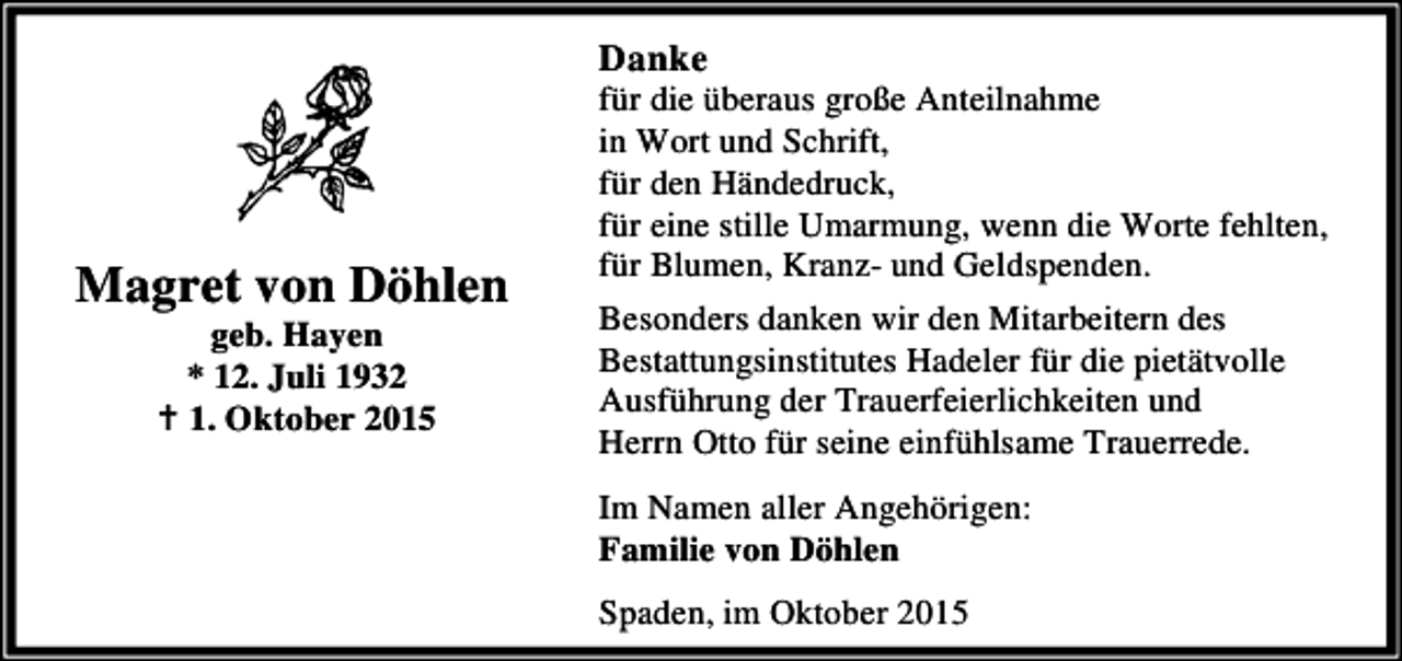 <p>Danke</p><p>Magret von Döhlen<br />geb. Hayen<br />* 12. Juli 1932<br />B 1. Oktober 2015</p><p>für die überaus große Anteilnahme<br />in Wort und Schrift,<br />für den Händedruck,<br />für eine stille Umarmung, wenn die Worte fehlten,<br />für Blumen, Kranz- und Geldspenden.<br />Besonders danken wir den Mitarbeitern des<br />Bestattungsinstitutes Hadeler für die pietätvolle<br />Ausführung der Trauerfeierlichkeiten und<br />Herrn Otto für seine einfühlsame Trauerrede.<br />Im Namen aller Angehörigen:<br />Familie von Döhlen<br />Spaden, im Oktober 2015</p>