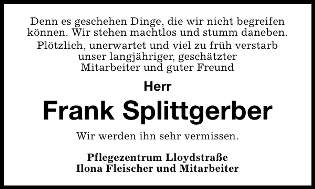 <p>Denn es geschehen Dinge, die wir nicht begreifen<br />können. Wir stehen machtlos und stumm daneben.<br />Plötzlich, unerwartet und viel zu früh verstarb<br />unser langjähriger, geschätzter<br />Mitarbeiter und guter Freund</p><p>Herr</p><p>Frank Splittgerber<br />Wir werden ihn sehr vermissen.<br />Pflegezentrum Lloydstraße<br />Ilona Fleischer und Mitarbeiter</p>