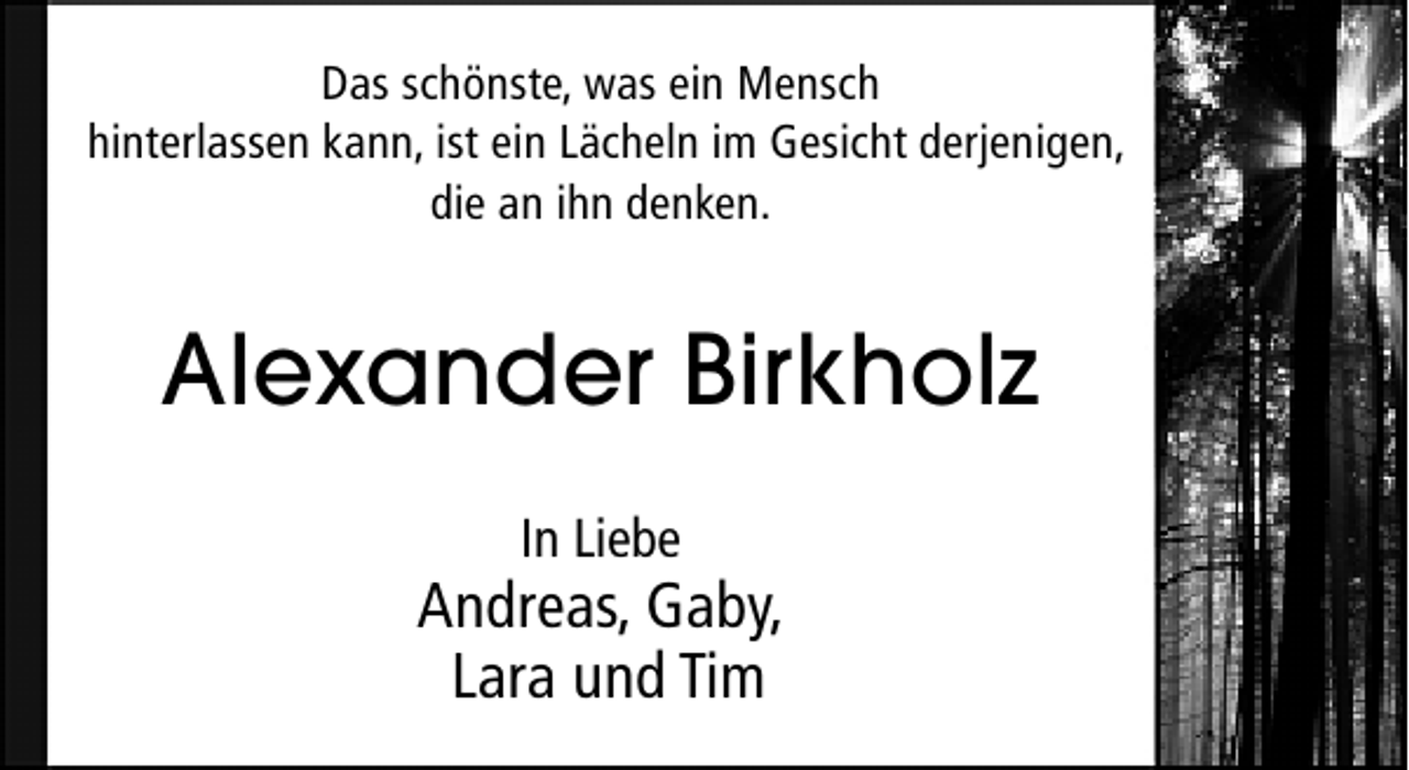 <p>Das schönste, was ein Mensch<br />hinterlassen kann, ist ein Lächeln im Gesicht derjenigen,<br />die an ihn denken.</p><p>Alexander Birkholz<br />In Liebe</p><p>Andreas, Gaby,<br />Lara und Tim</p>