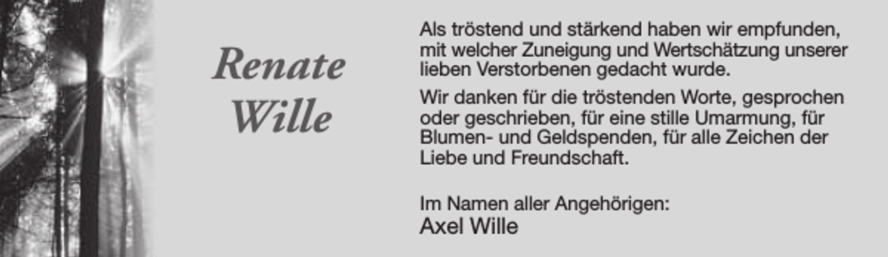 <p>Renate<br />Wille</p><p>Als tröstend und stärkend haben wir empfunden,<br />mit welcher Zuneigung und Wertschätzung unserer<br />lieben Verstorbenen gedacht wurde.<br />Wir danken für die tröstenden Worte, gesprochen<br />oder geschrieben, für eine stille Umarmung, für<br />Blumen- und Geldspenden, für alle Zeichen der<br />Liebe und Freundschaft.<br />Im Namen aller Angehörigen:</p><p>Axel Wille</p>