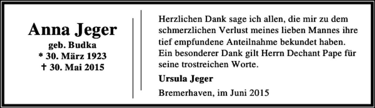 <p>Anna Jeger<br />geb. Budka<br />* 30. März 1923<br />B 30. Mai 2015</p><p>Herzlichen Dank sage ich allen, die mir zu dem<br />schmerzlichen Verlust meines lieben Mannes ihre<br />tief empfundene Anteilnahme bekundet haben.<br />Ein besonderer Dank gilt Herrn Dechant Pape für<br />seine trostreichen Worte.<br />Ursula Jeger<br />Bremerhaven, im Juni 2015</p>