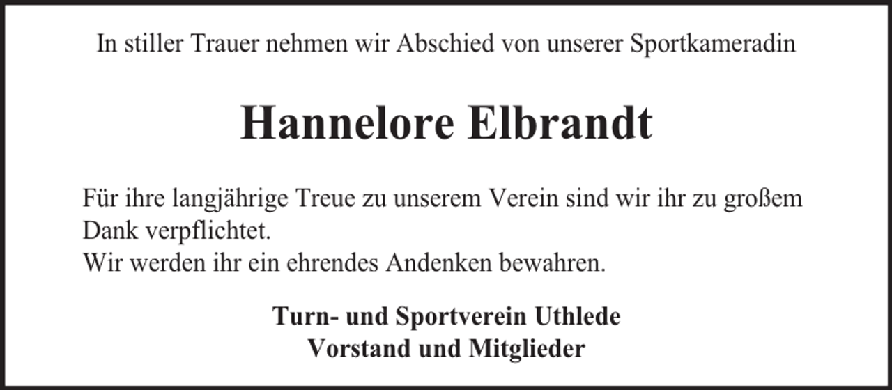 <p>In stiller Trauer nehmen wir Abschied von unserer Sportkameradin<br />Denn es geschehen Dinge,<br />die wir nicht begreifen können,<br />wir stehen machtlos und stumm da</p><p>Hannelore Elbrandt</p><p>Tobias Jeßel</p><p>Für ihre langjährige Treue zu unserem Verein sind wir ihr zu großem<br />Dank verpflichtet.<br />Wir werden ihr ein ehrendes Andenken bewahren.<br />* 27. Februar 1975<br />† 18. Dezember 2006<br />Turn- und Sportverein Uthlede<br />Vorstand und Mitglieder</p>