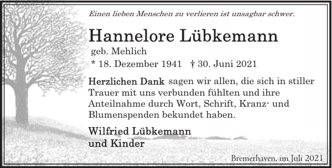 <p>Einen lieben Menschen zu verlieren ist unsagbar schwer.</p>
<p>geb. Mehlich<br />* 18. Dezember 1941 † 30. Juni 2021<br />sagen wir allen, die sich in stiller<br />Trauer mit uns verbunden fühlten und ihre<br />Anteilnahme durch Wort, Schrift, Kranz- und<br />Blumenspenden bekundet haben.</p>
<p>Bremerhaven, im Juli 2021</p>