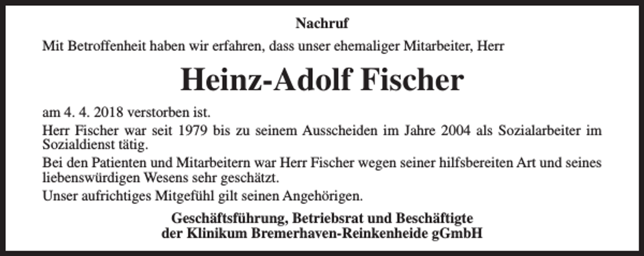 <p>Nachruf<br />Mit Betroffenheit haben wir erfahren, dass unser ehemaliger Mitarbeiter, Herr</p><p>Heinz-Adolf Fischer<br />am 4. 4. 2018 verstorben ist.<br />Herr Fischer war seit 1979 bis zu seinem Ausscheiden im Jahre 2004 als Sozialarbeiter im<br />Sozialdienst tätig.<br />Bei den Patienten und Mitarbeitern war Herr Fischer wegen seiner hilfsbereiten Art und seines<br />liebenswürdigen Wesens sehr geschätzt.<br />Unser aufrichtiges Mitgefühl gilt seinen Angehörigen.<br />Geschäftsführung, Betriebsrat und Beschäftigte<br />der Klinikum Bremerhaven-Reinkenheide gGmbH</p>